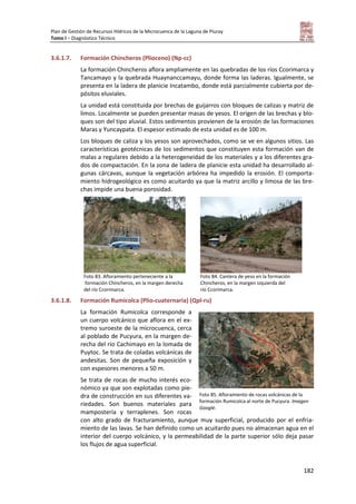 Plan de Gestión de Recursos Hídricos de la Microcuenca de la Laguna de Piuray
Tomo I – Diagnóstico Técnico
182
3.6.1.7. Formación Chincheros (Plioceno) (Np-cc)
La formación Chincheros aflora ampliamente en las quebradas de los ríos Ccorimarca y
Tancamayo y la quebrada Huaynanccamayu, donde forma las laderas. Igualmente, se
presenta en la ladera de planicie Incatambo, donde está parcialmente cubierta por de-
pósitos eluviales.
La unidad está constituida por brechas de guijarros con bloques de calizas y matriz de
limos. Localmente se pueden presentar masas de yesos. El origen de las brechas y blo-
ques son del tipo aluvial. Estos sedimentos provienen de la erosión de las formaciones
Maras y Yuncaypata. El espesor estimado de esta unidad es de 100 m.
Los bloques de caliza y los yesos son aprovechados, como se ve en algunos sitios. Las
características geotécnicas de los sedimentos que constituyen esta formación van de
malas a regulares debido a la heterogeneidad de los materiales y a los diferentes gra-
dos de compactación. En la zona de ladera de planicie esta unidad ha desarrollado al-
gunas cárcavas, aunque la vegetación arbórea ha impedido la erosión. El comporta-
miento hidrogeológico es como acuitardo ya que la matriz arcillo y limosa de las bre-
chas impide una buena porosidad.
Foto 83. Afloramiento perteneciente a la
formación Chincheros, en la margen derecha
del río Ccorimarca.
Foto 84. Cantera de yeso en la formación
Chincheros, en la margen izquierda del
río Ccorimarca.
3.6.1.8. Formación Rumicolca (Plio-cuaternaria) (Qpl-ru)
La formación Rumicolca corresponde a
un cuerpo volcánico que aflora en el ex-
tremo suroeste de la microcuenca, cerca
al poblado de Pucyura, en la margen de-
recha del río Cachimayo en la lomada de
Puytoc. Se trata de coladas volcánicas de
andesitas. Son de pequeña exposición y
con espesores menores a 50 m.
Se trata de rocas de mucho interés eco-
nómico ya que son explotadas como pie-
dra de construcción en sus diferentes va-
riedades. Son buenos materiales para
mampostería y terraplenes. Son rocas
con alto grado de fracturamiento, aunque muy superficial, producido por el enfria-
miento de las lavas. Se han definido como un acuitardo pues no almacenan agua en el
interior del cuerpo volcánico, y la permeabilidad de la parte superior sólo deja pasar
los flujos de agua superficial.
Foto 85. Afloramiento de rocas volcánicas de la
formación Rumicolca al norte de Pucyura. Imagen
Google.
 