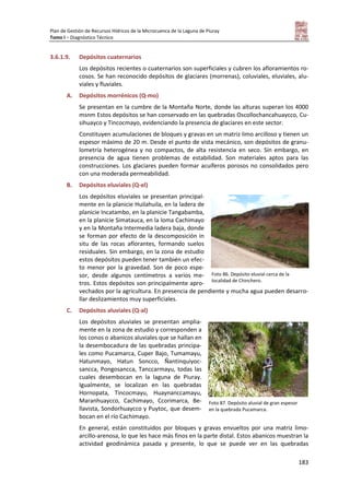 Plan de Gestión de Recursos Hídricos de la Microcuenca de la Laguna de Piuray
Tomo I – Diagnóstico Técnico
183
3.6.1.9. Depósitos cuaternarios
Los depósitos recientes o cuaternarios son superficiales y cubren los afloramientos ro-
cosos. Se han reconocido depósitos de glaciares (morrenas), coluviales, eluviales, alu-
viales y fluviales.
A. Depósitos morrénicos (Q-mo)
Se presentan en la cumbre de la Montaña Norte, donde las alturas superan los 4000
msnm Estos depósitos se han conservado en las quebradas Oscollochancahuaycco, Cu-
sihuayco y Tincocmayo, evidenciando la presencia de glaciares en este sector.
Constituyen acumulaciones de bloques y gravas en un matriz limo arcilloso y tienen un
espesor máximo de 20 m. Desde el punto de vista mecánico, son depósitos de granu-
lometría heterogénea y no compactos, de alta resistencia en seco. Sin embargo, en
presencia de agua tienen problemas de estabilidad. Son materiales aptos para las
construcciones. Los glaciares pueden formar acuíferos porosos no consolidados pero
con una moderada permeabilidad.
B. Depósitos eluviales (Q-el)
Los depósitos eluviales se presentan principal-
mente en la planicie Huilahuila, en la ladera de
planicie Incatambo, en la planicie Tangabamba,
en la planicie Simatauca, en la loma Cachimayo
y en la Montaña Intermedia ladera baja, donde
se forman por efecto de la descomposición in
situ de las rocas aflorantes, formando suelos
residuales. Sin embargo, en la zona de estudio
estos depósitos pueden tener también un efec-
to menor por la gravedad. Son de poco espe-
sor, desde algunos centímetros a varios me-
tros. Estos depósitos son principalmente apro-
vechados por la agricultura. En presencia de pendiente y mucha agua pueden desarro-
llar deslizamientos muy superficiales.
C. Depósitos aluviales (Q-al)
Los depósitos aluviales se presentan amplia-
mente en la zona de estudio y corresponden a
los conos o abanicos aluviales que se hallan en
la desembocadura de las quebradas principa-
les como Pucamarca, Cuper Bajo, Tumamayu,
Hatunmayo, Hatun Soncco, Ñantinquiyoc-
sancca, Pongosancca, Tanccarmayu, todas las
cuales desembocan en la laguna de Piuray.
Igualmente, se localizan en las quebradas
Hornopata, Tincocmayu, Huaynanccamayu,
Maranhuaycco, Cachimayo, Ccorimarca, Be-
llavista, Sondorhuaycco y Puytoc, que desem-
bocan en el río Cachimayo.
En general, están constituidos por bloques y gravas envueltos por una matriz limo-
arcillo-arenosa, lo que les hace más finos en la parte distal. Estos abanicos muestran la
actividad geodinámica pasada y presente, lo que se puede ver en las quebradas
Foto 86. Depósito eluvial cerca de la
localidad de Chinchero.
Foto 87. Depósito aluvial de gran espesor
en la quebrada Pucamarca.
 