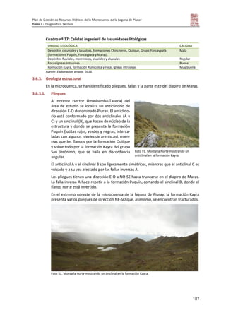 Plan de Gestión de Recursos Hídricos de la Microcuenca de la Laguna de Piuray
Tomo I – Diagnóstico Técnico
187
Cuadro nº 77: Calidad ingenieril de las unidades litológicas
UNIDAD LITOLÓGICA CALIDAD
Depósitos coluviales y lacustres, formaciones Chincheros, Quilque, Grupo Yuncaypata
(formaciones Puquín, Yuncaypata y Maras).
Mala
Depósitos fluviales, morrénicos, eluviales y aluviales Regular
Rocas ígneas intrusivas Buena
Formación Kayra, formación Rumicolca y rocas ígneas intrusivas Muy buena
Fuente: Elaboración propia, 2013.
3.6.3. Geología estructural
En la microcuenca, se han identificado pliegues, fallas y la parte este del diapiro de Maras.
3.6.3.1. Pliegues
Al noreste (sector Umasbamba-Taucca) del
área de estudio se localiza un anticlinorio de
dirección E-O denominado Piuray. El anticlino-
rio está conformado por dos anticlinales (A y
C) y un sinclinal (B), que hacen de núcleo de la
estructura y donde se presenta la formación
Puquín (lutitas rojas, verdes y negras, interca-
ladas con algunos niveles de areniscas), mien-
tras que los flancos por la formación Quilque
y sobre todo por la formación Kayra del grupo
San Jerónimo, que se halla en discordancia
angular.
El anticlinal A y el sinclinal B son ligeramente simétricos, mientras que el anticlinal C es
volcado y a su vez afectado por las fallas inversas A.
Los pliegues tienen una dirección E-O a NO-SE hasta truncarse en el diapiro de Maras.
La falla inversa A hace repetir a la formación Puquín, cortando el sinclinal B, donde el
flanco norte está invertido.
En el extremo noreste de la microcuenca de la laguna de Piuray, la formación Kayra
presenta varios pliegues de dirección NE-SO que, asimismo, se encuentran fracturados.
Foto 92. Montaña norte mostrando un sinclinal en la formación Kayra.
Foto 91. Montaña Norte mostrando un
anticlinal en la formación Kayra.
 