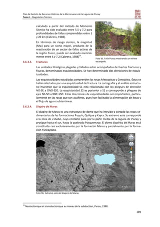 Plan de Gestión de Recursos Hídricos de la Microcuenca de la Laguna de Piuray
Tomo I – Diagnóstico Técnico
189
calculado a partir del método de Momento
Sísmico ha sido evaluada entre 5.5 y 7.2 para
profundidades de fallas comprendidas entre 1
y 20 km (Cabrera, 1988).
En términos de riesgo sísmico, la magnitud
(Mw) para un sismo mayor, producto de la
reactivación de un sector de fallas activas de
la región Cusco, puede ser evaluado esencial-
mente entre 6 y 7.2 (Cabrera, 1988)16
.
3.6.3.3. Fracturas
Las unidades litológicas plegadas y falladas están acompañadas de fuertes fracturas y
fisuras, denominadas esquistosidades. Se han determinado dos direcciones de esquis-
tosidades.
Las esquistosidades estudiadas comprenden las rocas Mesozoicas y Cenozoico. Éstas se
hallan afectadas por una esquistosidad de fractura. La cartografía y el análisis estructu-
ral muestran que la esquistosidad S1 está relacionada con los pliegues de dirección
NO-SE a ONO-ESE. La esquistosidad S2 es posterior a S1 y corresponde a pliegues de
ejes NE-SO a NNE-SSO. Estas direcciones de esquistosidades son importantes, particu-
larmente en las rocas que son acuíferos, pues han facilitado la alimentación de éstas y
el flujo de aguas subterráneas.
3.6.3.4. Diapiro de Maras
El diapiro de Maras es una estructura de domo que ha intruido o cortado las rocas se-
dimentarias de las formaciones Puquín, Quilque y Kayra. Su extremo este corresponde
a la zona de estudio, cuyo contacto pasa por la parte media de la laguna de Piuray y
prosigue hasta el sur, hasta la quebrada Posquemayo. El domo diapírico de Maras está
constituido casi exclusivamente por la formación Maras y parcialmente por la forma-
ción Yuncaypata.
Foto 96. Extremo este del diapiro de Maras.
16
Neotectonique et sismotectonique au niveau de la subduction, Perou, 1988.
Foto 95. Falla Piuray mostrando un relieve
escarpado.
 