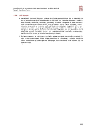 Plan de Gestión de Recursos Hídricos de la Microcuenca de la Laguna de Piuray
Tomo I – Diagnóstico Técnico
190
3.6.4. Conclusiones
 La geología de la microcuenca está caracterizada principalmente por la presencia de
rocas sedimentarias y escasamente rocas intrusivas, así como de depósitos cuaterna-
rios aluviales, coluviales, eluviales, glaciares y lacustres, una parte de estas rocas tie-
nen características mecánicas malas, lo que conlleva a que sufran erosiones, desliza-
mientos, formación de cárcavas, los que tienen que ver con los problemas que se pre-
sentan en la microcuenca de Piuray. Pero también hay rocas que son favorables, como
acuíferos, como la formación Kayra, y hay rocas que son aprovechadas para su explo-
tación como los yesos, sal o materiales de construcción.
 En la microcuenca se han reconocido fallas activas; es decir, que pueden producir sis-
mos locales o regionales, siendo importante tener en cuenta para cualquier diseño de
obras importantes y para la gestión de riesgo, particularmente en el trabajo con las
comunidades.
 