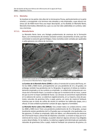 Plan de Gestión de Recursos Hídricos de la Microcuenca de la Laguna de Piuray
Tomo I – Diagnóstico Técnico
193
3.7.1. Montañas
Se localizan en las partes más altas de la microcuenca Piuray, particularmente en la parte
oriental, y corresponde a los terrenos más elevados y más empinados, cuyas alturas má-
ximas son de 4500 msnm Para una mejor descripción, se ha dividido en Montaña Norte,
Montaña Intermedia y Montaña Sur, que a su vez han sido subdivididas en cumbres, lade-
ras y morrenas.
3.7.1.1. Montaña Norte
La Montaña Norte tiene una litología predominante de areniscas de la formación
Kayra, con orientaciones de estratos noroeste-sureste y buzamientos al norte, que han
controlado la evolución geomorfológica. Estas montañas están cortadas por quebradas
o valles glaciares con relleno de morrenas.
Foto 97. Parte noreste de la microcuenca Piuray, mostrando la cumbre, ladera alta, ladera baja,
y morrenas de la Montaña Norte. Imagen Google.
La Cumbre de la Montaña Norte (CMN) se ubica al noreste de la cuenca del Piuray, en-
tre los 4300 y 4500 msnm, principalmente con una pendiente de 15 a 25 grados; sin
embargo, también hay pendientes de 4 a 50 grados. En general, el relieve es modera-
damente empinado y en las cumbres es empinado. La unidad está compuesta por are-
niscas de la formación Kayra. La erosión es baja por la resistencia de las rocas, a pesar
de que ocurren la mayor cantidad de lluvias. Las cárcavas se concentran especialmente
en la cabecera de cuenca. La cobertura vegetal presenta, en su mayoría, áreas de pas-
tizales naturales de gramínea (ichu o paja), grama, así como de matorral herbazal,
mientras que en áreas de cultivo de secano se siembran los tubérculos (papa, oca y
olluco). En esta unidad se presentan cuerpos de agua, lagunas y humedales.
La Montaña Norte Ladera Alta (MNLA). Esta unidad rodea a la unidad anterior, entre
los 4000 y 4300 msnm Tiene una pendiente predominante de 25 a 50 grados, aunque
localmente existen pendientes de 0 a 25 grados que corresponde a las quebradas o va-
lles glaciares. El relieve es empinado, típico de ladera, con afloramientos de areniscas
de la formación Kayra y desarrollo de depósitos coluviales. La erosión es baja por la re-
sistencia de las rocas; sin embargo, se pueden observar algunas cárcavas muy delgadas
y poco desarrolladas. En las laderas, la cobertura vegetal está dominada por pastizales
naturales de gramíneas (ichu o paja), matorral herbazal con presencia de grama y la
 