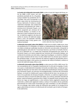 Plan de Gestión de Recursos Hídricos de la Microcuenca de la Laguna de Piuray
Tomo I – Diagnóstico Técnico
195
La Cumbre de la Montaña Intermedia (CMI) se ubica al este de la laguna de Piuray, en-
tre los 4300 y 4375 msnm, con una
pendiente promedio de 15 a 25 grados,
aunque también hay pendientes de 0 a
15 grados. Esta zona corresponde a un
abra o paso entre las microcuencas de
Piuray y Qoricocha. El relieve es mode-
radamente empinado. Esta unidad está
compuesta esencialmente por lutitas y
areniscas de la formación Puquín, y en
menor proporción por areniscas de la
formación Quilque. La erosión es me-
diana por la poca resistencia de las luti-
tas. La cobertura vegetal es de áreas de
cultivo en secano, de tubérculos (papa,
olluco y oca) y de pastizales naturales
de gramínea (paja o ichu), grama y de
matorral herbazal.
La Montaña Intermedia Ladera Alta (MILA) se halla entre los 4025 y 4300 msnm, tiene
una pendiente de 15 a 50 grados y el relieve es moderadamente empinado, formando
una ladera cortada por quebradas aluviales en dirección casi este-oeste, incluyendo la
quebrada glaciar este-oeste de T´incocmayo-Sacarara, que limita la montaña interme-
dia con la Montaña Sur. La unidad está compuesta principalmente por lutitas de la
formación Puquín y en menor proporción por areniscas de la formación Quilque, con
rumbos de los estratos casi este-oeste, al igual que los pliegues. La erosión es mediana
por la poca resistencia de las rocas. En esta unidad nacen las cárcavas que se desarro-
llan pendiente abajo. La mayor extensión de cobertura vegetal es de pastizales natura-
les de gramínea (paja o ichu), grama con presencia de matorral herbazal y cultivos en
secano de tubérculos (papa, olluco y oca).
La Montaña Intermedia Ladera Baja (MILB) se ubica entre los 3725 y 4025 msnm Tie-
nen una pendiente de 4 a 15 grados y localmente de 15 a 50 y de 0 a 4 grados. El relie-
ve es poco a moderadamente empinado, formando una ladera típica, cortada por que-
bradas de dirección casi este-oeste. Esta unidad está constituida por areniscas y lutitas
de la formación Puquín, así como por microconglomerados y areniscas de la formación
Quilque. La erosión es mediana por la poca resistencia de las rocas. Las cárcavas se si-
túan en las quebradas de drenaje principales y afluentes. La cobertura vegetal presen-
ta áreas de cultivo en secano de tubérculos (papa, oca y olluco), pastizales naturales de
grama, matorral herbazal y gramínea (ichu o paja). Un pequeño sector presenta ande-
nerías con riego con agroforestería, y otros sectores tienen vegetación arbustiva de
matorrales y arbórea (de vegetación exótica y nativa). En las laderas de las quebradas
generalmente los suelos están erosionados por estar sometidas a un alto intemperis-
mo; sin embargo, aquí existen zanjas de infiltración que ayudan en la recarga de las
aguas subterráneas así como en la disminución de la erosión y por lo tanto el transpor-
te de sedimentos.
Foto 98. Montaña Intermedia, mostrando la
cumbre, ladera alta y baja. Imagen Google.
 