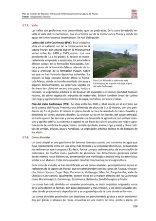 Plan de Gestión de Recursos Hídricos de la Microcuenca de la Laguna de Piuray
Tomo I – Diagnóstico Técnico
204
3.7.7. Valle
Los valles son geoformas más desarrolladas que las quebradas. En la zona de estudio re-
salta el valle del río Cachimayo, que es el límite sur de la microcuenca Piuray y donde las
aguas de la microcuenca desembocan. Se han distinguido:
Ladera del Valle Cachimayo (LVC). Esta unidad se
sitúa en el extremo sur de la microcuenca de la
laguna Piuray, con alturas que en la microcuenca
varían entre los 3400 y 3575 msnm, con una
pendiente de 15 a 50 grados. El relieve es mode-
radamente empinado a empinado. En esta ladera
afloran calizas de la formación Yuncaypata, luti-
tas y yesos de la formación Maras, además de lu-
titas y areniscas de la formación Puquín, sobre
los que se han formado depósitos coluviales. La
erosión es baja excepto donde aflora la forma-
ción Maras, donde se han desarrollado cárcavas y
algunos deslizamientos. La cobertura vegetal es
de áreas de cultivo en secano con papa, habas y
cereales. La vegetación arbórea es de bosques de eucalipto y en menor cantidad bosques
nativos, así como vegetación arbustiva de matorrales. Existen también áreas de cultivo
con riego y agroforestería con sembríos de papa, hortalizas, cereales y habas.
Piso del Valle Cachimayo (PVC). Se sitúa entre los 3385 y 3445 msnm en el extremo sur
de la cuenca del Piuray. Presenta una diferencia de altura de 5 a 10 metros, con una pen-
diente de 0 a 4 grados. El relieve es plano donde se han desarrollado terrazas fluviales y
depósitos de conos aluviales distales. La erosión se da en los bordes del cauce principal,
en tanto que en las terrazas y conos aluviales se desarrolla la agricultura con cultivo inten-
sivo y agroforestería. La cobertura vegetal es de áreas de cultivo anuales con riego y agro-
forestería de sembríos de papa, habas, cereales (cebada, avena, trigo y maíz) y otros culti-
vos de arvejas, ollucos, ocas y hortalizas. La vegetación arbórea exótica es de bosques de
eucalipto.
3.7.8. Conos Aluviales
Un cono aluvial es una geoforma del terreno formada cuando una corriente de agua que
fluye rápidamente entra en una zona más tendida y su velocidad disminuye, depositando
los sedimentos que transporta. Es decir, forma cuerpos sedimentarios de acumulación de
materiales, en muchos casos producto de aluviones. Las dimensiones generales varían
desde metros hasta kilómetros, presentando una morfología conoidal muy característica,
similar a un abanico. Estas zonas pueden resultar muy buenas para la agricultura.
En la zona de estudio se han identificado varios conos aluviales, principalmente en los al-
rededores de la laguna de Piuray, que se corresponden con los conos de Taucca, Ichucan-
cha, Hatun Soncco, Cuper Bajo, Pucamarca, Huitapugio, Maychu, Pongobamba, Valle de
Chosica y Ccoricancha. Igualmente, existen otros en la margen derecha del río Cachimayo
como Maranhuaycco, Cachimayo, Ccorimarca, Bellavista, Sondorhuaycco y Puytoc.
Los conos han sido divididos en aluviales proximales, es decir depósitos originados cerca
de la zona donde se forman, con poca deposición y más erosión, y los conos aluviales dis-
tales donde predomina la depositación y se originan lejos de la zona donde se forman.
Los conos aluviales proximales son depósitos de granulometría gruesa y están conforma-
dos por gravas y bloques de rocas, envueltas en una matriz de limo, arcilla y arena, sin
Foto 118. Al fondo la ladera del valle
Cachimayo y en la parte más baja el piso
del valle Cachimayo.
 