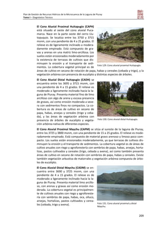Plan de Gestión de Recursos Hídricos de la Microcuenca de la Laguna de Piuray
Tomo I – Diagnóstico Técnico
209
El Cono Aluvial Proximal Huitapugio (CAPH)
está situado al oeste del cono aluvial Puca-
marca. Nace en la parte oeste del cerro Llu-
topuquio. Se localiza entre los 3750 y 3715
msnm, con una pendiente de 4 a 25 grados. El
relieve es de ligeramente inclinado a modera-
damente empinado. Está compuesto de gra-
vas y arenas en una matriz limo-arcillosa. Los
suelos están erosionados moderadamente por
la existencia de terrazas de cultivos que dis-
minuyen la erosión y el transporte de sedi-
mentos. La cobertura vegetal principal es de
áreas de cultivo en secano de rotación de papa, habas y cereales (cebada y trigo), y la
vegetación arbórea con presencia de eucalipto y distintas especies de árboles.
El Cono Aluvial Distal Huitapugio (CADH) se
encuentra entre los 3695 y 3715 msnm, con
una pendiente de 4 a 15 grados. El relieve es
moderado a ligeramente inclinado hacia la la-
guna de Piuray. Presenta material fino de limo
arcilloso con algo de arena y escasa presencia
de gravas, así como erosión moderada a seve-
ra con sedimentos finos no compactos. La co-
bertura es de áreas de cultivo en secano de
papa, habas, arvejas y cereales (trigo y ceba-
da), y las áreas de vegetación arbórea con
presencia de árboles de eucalipto y vegeta-
ción arbórea nativa de diferentes especies.
El Cono Aluvial Proximal Maychu (CAPM) se sitúa al sureste de la laguna de Piuray,
entre los 3725 y 3800 msnm, con una pendiente de 15 a 25 grados. El relieve es mode-
radamente empinado. Está compuesto de material gravo arenoso y limoso poco com-
pacto. Los suelos están erosionados moderadamente, ya que terrazas de cultivos dis-
minuyen la erosión y el transporte de sedimentos. La cobertura vegetal es de áreas de
cultivo anuales con riego y agroforestería con sembríos de papa, habas, arvejas, horta-
lizas, pastos cultivados y cereales (trigo, cebada y avena), así como también presenta
áreas de cultivo en secano de rotación con sembríos de papa, habas y cereales. Existe
también vegetación arbustiva de matorrales y vegetación arbórea compuesta de árbo-
les de eucalipto.
El Cono Aluvial Distal Maychu (CADM) se en-
cuentra entre 3690 y 3725 msnm, con una
pendiente de 4 a 15 grados. El relieve es de
moderado a ligeramente inclinado hacia la la-
guna de Piuray. Presenta material limo arcillo-
so, con arenas y gravas así como erosión mo-
derada. La cobertura vegetal es principalmen-
te de cultivos anuales con riego y agroforeste-
ría con sembríos de papa, habas, oca, olluco,
arvejas, hortalizas, pastos cultivados y cerea-
les (cebada, trigo y avena).
Foto 129. Cono aluvial proximal Huitapugio.
Foto 130. Cono aluvial distal Huitapugio.
Foto 131. Cono aluvial proximal y distal
Maychu.
 