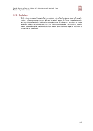 Plan de Gestión de Recursos Hídricos de la Microcuenca de la Laguna de Piuray
Tomo I – Diagnóstico Técnico
215
3.7.9. Conclusiones
 En la microcuenca de Piuray se han reconocido montañas, lomas, cerros o colinas, pla-
nicies y valles-quebradas con sus laderas. Resalta la laguna de Piuray rodeada de relie-
ves, donde muchas de las quebradas nacen en zonas de cárcavas y terminan en conos
aluviales antiguos y recientes, en este caso, formando aluviones. Por otro lado, las uni-
dades geomorfológicas han controlado los suelos y la cobertura vegetal, así como el
uso actual de los mismos.
 