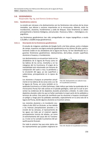 Plan de Gestión de Recursos Hídricos de la Microcuenca de la Laguna de Piuray
Tomo I – Diagnóstico Técnico
216
3.8. GEODINÁMICA
Responsable: Mg. Ing. José Dionicio Cárdenas Roque
3.8.1. Geodinámica externa
La erosión por cárcavas y los deslizamientos son los fenómenos más activos de las áreas
inestables, que afectan a sectores importantes en la microcuenca. Además, están las
inundaciones, aluviones, hundimientos y caída de bloques. Estos fenómenos se deben
principalmente a factores litológicos, estructurales –fracturas y fallas –, hidrológicos y to-
pográficos.
Los fenómenos geodinámicos han sido cartografiados en mapas topográficos a escala
1:25,000 y 1:10,000 (mapa geodinámico).
3.8.1.1. Descripción de los fenómenos geodinámicos
El estudio de imágenes satelitales de Google Earth y de fotos aéreas, junto a trabajos
de campo, muestran una ligera evolución geodinámica en los últimos 30 años, particu-
larmente visible en los alrededores de la laguna de Piuray. Se han identificado los si-
guientes fenómenos geodinámicos: deslizamientos, derrumbes, erosión superficial,
aluviones o huaycos, e inundaciones.
Los deslizamientos se encuentran tanto en los
alrededores de la laguna de Piuray como en
las laderas de los cerros, montañas y en las
márgenes del río Ccorimarca. El origen de la
inestabilidad está relacionado con factores de
composición del suelo o roca, la pendiente y
la circulación del agua, ya sea superficial y
subterránea, principalmente en la época de
lluvias.
Los aluviones o huaycos se presentan actual-
mente en las laderas de las zonas este y sur de
la laguna de Piuray, así como también en la
quebrada Ccorimarca y el Valle Cachimayo. Cabe indicar que todas las quebradas de la
microcuenca Piuray han sido activas en el pasado geológico, razón por la cual se pre-
sentan las evidencias de los depósitos aluviales proximales y distales. Es sobre estos
depósitos aluviales sobre los que se hallan asentados la mayor parte de los poblados y
terrenos de cultivo. Esto pone de manifiesto que los aluviones o huaycos constituyen
un peligro y riesgo para los poblados asentados, especialmente en la zona este de la
laguna de Piuray, donde algunos aluviones se muestran activos.
Los recientes aluviones y la inundación ocu-
rridos el año 2012 en Ocutuán, se han debido
a las intensas precipitaciones pluviales y la
erosión de las cárcavas, al represamiento de
las aguas con lodo por el material vegetal,
principalmente troncos de árboles, así como
al estrechamiento del cauce del río Tumama-
yu. A esto se ha sumado la presencia del pe-
queño puente Ocutuán.
Por todo lo anterior hay que estar alerta con
los represamientos que pueden originarse en
Foto 142. Deslizamiento con caída de rocas
en la quebrada Ccorimarca.
Foto 143. Aluvión en la quebrada Ccorimarca.
 