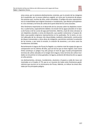 Plan de Gestión de Recursos Hídricos de la Microcuenca de la Laguna de Piuray
Tomo I – Diagnóstico Técnico
217
otras zonas, por la existencia deslizamientos recientes, por la erosión de las márgenes
de la quebrada, por la escasa cobertura vegetal, así como por la presencia de peque-
ños puentes que, muchos de ellos, están colmatados. El peligro de estos represamien-
tos es el desembalse que originan aluviones e inundaciones, que afectan principalmen-
te a las viviendas y terrenos de cultivo de la parte distal de los conos aluviales.
Otro fenómeno importante es el desarrollo de las cárcavas sobre los depósitos recien-
tes o cuaternarios, especialmente debido a la erosión de las aguas pluviales en la épo-
ca de lluvias o de los cursos de agua permanentes. Además, al pie de estas cárcavas se
ven depósitos aluviales o conos de deyección, que pueden evolucionar a huaycos de-
bido a que pueden originarse represamientos en las quebradas. Por lo tanto, un con-
trol adecuado de las cárcavas más desarrolladas mediante arborización, construcción
de diques transversales u otras obras de mitigación, permitirían controlar la evolución
de las mismas, y por tanto la erosión, la creación de aluviones, y en otros casos las
inundaciones asociadas.
Recientemente la laguna de Piuray ha llegado a su máximo nivel de espejo de agua en
comparación con los últimos 30 años, que son de los que se tiene registro. Este nuevo
límite constituye un peligro muy alto porque el nivel de agua inundó principalmente
terrenos de cultivo ubicados en la margen de la laguna. Estos terrenos de cultivo inun-
dados se encuentran en áreas ganadas a la laguna, producto del descenso de sus aguas
en años previos.
Los deslizamientos, cárcavas, inundaciones, aluviones o huaycos y caída de rocas son
mostrados en el Cuadro nº 79, que es un resumen de todos estos fenómenos geodi-
námicos que ocurren en la microcuenca de Piuray. Además, se indican las áreas afec-
tadas por los principales peligros.
 