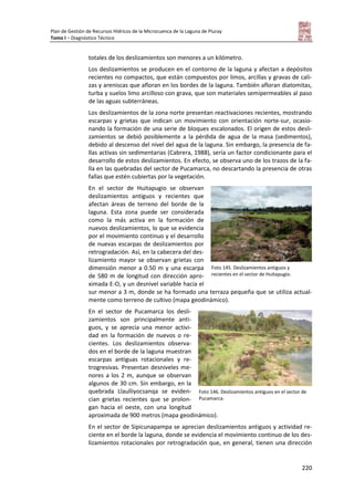 Plan de Gestión de Recursos Hídricos de la Microcuenca de la Laguna de Piuray
Tomo I – Diagnóstico Técnico
220
totales de los deslizamientos son menores a un kilómetro.
Los deslizamientos se producen en el contorno de la laguna y afectan a depósitos
recientes no compactos, que están compuestos por limos, arcillas y gravas de cali-
zas y areniscas que afloran en los bordes de la laguna. También afloran diatomitas,
turba y suelos limo arcilloso con grava, que son materiales semipermeables al paso
de las aguas subterráneas.
Los deslizamientos de la zona norte presentan reactivaciones recientes, mostrando
escarpas y grietas que indican un movimiento con orientación norte-sur, ocasio-
nando la formación de una serie de bloques escalonados. El origen de estos desli-
zamientos se debió posiblemente a la pérdida de agua de la masa (sedimentos),
debido al descenso del nivel del agua de la laguna. Sin embargo, la presencia de fa-
llas activas sin sedimentarias (Cabrera, 1988), sería un factor condicionante para el
desarrollo de estos deslizamientos. En efecto, se observa uno de los trazos de la fa-
lla en las quebradas del sector de Pucamarca, no descartando la presencia de otras
fallas que estén cubiertas por la vegetación.
En el sector de Huitapugio se observan
deslizamientos antiguos y recientes que
afectan áreas de terreno del borde de la
laguna. Esta zona puede ser considerada
como la más activa en la formación de
nuevos deslizamientos, lo que se evidencia
por el movimiento continuo y el desarrollo
de nuevas escarpas de deslizamientos por
retrogradación. Así, en la cabecera del des-
lizamiento mayor se observan grietas con
dimensión menor a 0.50 m y una escarpa
de 580 m de longitud con dirección apro-
ximada E-O, y un desnivel variable hacia el
sur menor a 3 m, donde se ha formado una terraza pequeña que se utiliza actual-
mente como terreno de cultivo (mapa geodinámico).
En el sector de Pucamarca los desli-
zamientos son principalmente anti-
guos, y se aprecia una menor activi-
dad en la formación de nuevos o re-
cientes. Los deslizamientos observa-
dos en el borde de la laguna muestran
escarpas antiguas rotacionales y re-
trogresivas. Presentan desniveles me-
nores a los 2 m, aunque se observan
algunos de 30 cm. Sin embargo, en la
quebrada Llaulliyocsanqa se eviden-
cian grietas recientes que se prolon-
gan hacia el oeste, con una longitud
aproximada de 900 metros (mapa geodinámico).
En el sector de Sipicunapampa se aprecian deslizamientos antiguos y actividad re-
ciente en el borde la laguna, donde se evidencia el movimiento continuo de los des-
lizamientos rotacionales por retrogradación que, en general, tienen una dirección
Foto 145. Deslizamientos antiguos y
recientes en el sector de Huitapugio.
Foto 146. Deslizamientos antiguos en el sector de
Pucamarca.
 