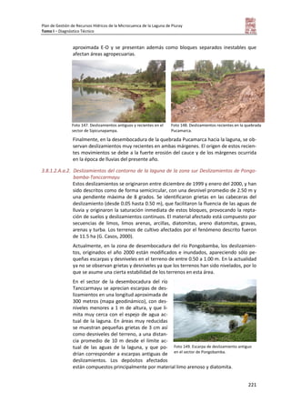 Plan de Gestión de Recursos Hídricos de la Microcuenca de la Laguna de Piuray
Tomo I – Diagnóstico Técnico
221
aproximada E-O y se presentan además como bloques separados inestables que
afectan áreas agropecuarias.
Foto 147. Deslizamientos antiguos y recientes en el
sector de Sipicunapampa.
Foto 148. Deslizamientos recientes en la quebrada
Pucamarca.
Finalmente, en la desembocadura de la quebrada Pucamarca hacia la laguna, se ob-
servan deslizamientos muy recientes en ambas márgenes. El origen de estos recien-
tes movimientos se debe a la fuerte erosión del cauce y de los márgenes ocurrida
en la época de lluvias del presente año.
3.8.1.2.A.a.2. Deslizamientos del contorno de la laguna de la zona sur Deslizamientos de Pongo-
bamba-Tanccarmayu
Estos deslizamientos se originaron entre diciembre de 1999 y enero del 2000, y han
sido descritos como de forma semicircular, con una desnivel promedio de 2.50 m y
una pendiente máxima de 8 grados. Se identificaron grietas en las cabeceras del
deslizamiento (desde 0.05 hasta 0.50 m), que facilitaron la fluencia de las aguas de
lluvia y originaron la saturación inmediata de estos bloques, provocando la repta-
ción de suelos y deslizamientos continuos. El material afectado está compuesto por
secuencias de limos, limos arenas, arcillas, diatomitas, areno diatomitas, gravas,
arenas y turba. Los terrenos de cultivo afectados por el fenómeno descrito fueron
de 11.5 ha (G. Casos, 2000).
Actualmente, en la zona de desembocadura del río Pongobamba, los deslizamien-
tos, originados el año 2000 están modificados e inundados, apareciendo sólo pe-
queñas escarpas y desniveles en el terreno de entre 0.50 a 1.00 m. En la actualidad
ya no se observan grietas y desniveles ya que los terrenos han sido nivelados, por lo
que se asume una cierta estabilidad de los terrenos en esta área.
En el sector de la desembocadura del río
Tanccarmayu se aprecian escarpas de des-
lizamientos en una longitud aproximada de
300 metros (mapa geodinámico), con des-
niveles menores a 1 m de altura, y que li-
mita muy cerca con el espejo de agua ac-
tual de la laguna. En áreas muy reducidas
se muestran pequeñas grietas de 3 cm así
como desniveles del terreno, a una distan-
cia promedio de 10 m desde el límite ac-
tual de las aguas de la laguna, y que po-
drían corresponder a escarpas antiguas de
deslizamientos. Los depósitos afectados
están compuestos principalmente por material limo arenoso y diatomita.
Foto 149. Escarpa de deslizamiento antiguo
en el sector de Pongobamba.
 