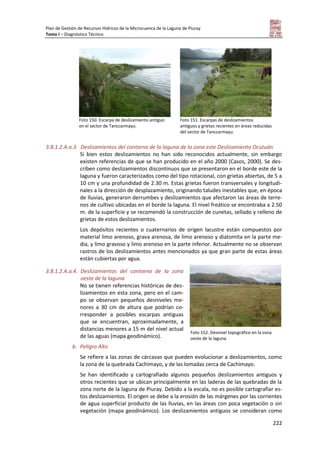 Plan de Gestión de Recursos Hídricos de la Microcuenca de la Laguna de Piuray
Tomo I – Diagnóstico Técnico
222
Foto 150. Escarpa de deslizamiento antiguo
en el sector de Tanccarmayu.
Foto 151. Escarpas de deslizamientos
antiguos y grietas recientes en áreas reducidas
del sector de Tanccarmayu.
3.8.1.2.A.a.3. Deslizamientos del contorno de la laguna de la zona este Deslizamiento Ocutuán
Si bien estos deslizamientos no han sido reconocidos actualmente, sin embargo
existen referencias de que se han producido en el año 2000 (Casos, 2000). Se des-
criben como deslizamientos discontinuos que se presentaron en el borde este de la
laguna y fueron caracterizados como del tipo rotacional, con grietas abiertas, de 5 a
10 cm y una profundidad de 2.30 m. Estas grietas fueron transversales y longitudi-
nales a la dirección de desplazamiento, originando taludes inestables que, en época
de lluvias, generaron derrumbes y deslizamientos que afectaron las áreas de terre-
nos de cultivo ubicadas en el borde la laguna. El nivel freático se encontraba a 2.50
m. de la superficie y se recomendó la construcción de cunetas, sellado y relleno de
grietas de estos deslizamientos.
Los depósitos recientes o cuaternarios de origen lacustre están compuestos por
material limo arenoso, grava arenosa, de limo arenoso y diatomita en la parte me-
dia, y limo gravoso y limo arenoso en la parte inferior. Actualmente no se observan
rastros de los deslizamientos antes mencionados ya que gran parte de estas áreas
están cubiertas por agua.
3.8.1.2.A.a.4. Deslizamientos del contorno de la zona
oeste de la laguna
No se tienen referencias históricas de des-
lizamientos en esta zona, pero en el cam-
po se observan pequeños desniveles me-
nores a 30 cm de altura que podrían co-
rresponder a posibles escarpas antiguas
que se encuentran, aproximadamente, a
distancias menores a 15 m del nivel actual
de las aguas (mapa geodinámico).
b. Peligro Alto
Se refiere a las zonas de cárcavas que pueden evolucionar a deslizamientos, como
la zona de la quebrada Cachimayo, y de las lomadas cerca de Cachimayo.
Se han identificado y cartografiado algunos pequeños deslizamientos antiguos y
otros recientes que se ubican principalmente en las laderas de las quebradas de la
zona norte de la laguna de Piuray. Debido a la escala, no es posible cartografiar es-
tos deslizamientos. El origen se debe a la erosión de las márgenes por las corrientes
de agua superficial producto de las lluvias, en las áreas con poca vegetación o sin
vegetación (mapa geodinámico). Los deslizamientos antiguos se consideran como
Foto 152. Desnivel topográfico en la zona
oeste de la laguna.
 
