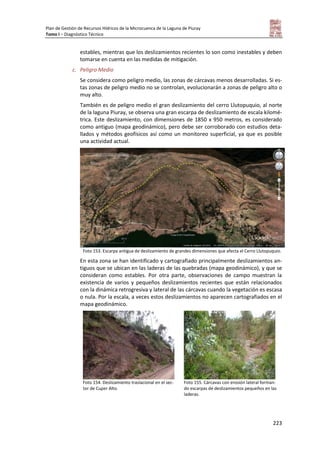 Plan de Gestión de Recursos Hídricos de la Microcuenca de la Laguna de Piuray
Tomo I – Diagnóstico Técnico
223
estables, mientras que los deslizamientos recientes lo son como inestables y deben
tomarse en cuenta en las medidas de mitigación.
c. Peligro Medio
Se considera como peligro medio, las zonas de cárcavas menos desarrolladas. Si es-
tas zonas de peligro medio no se controlan, evolucionarán a zonas de peligro alto o
muy alto.
También es de peligro medio el gran deslizamiento del cerro Llutopuquio, al norte
de la laguna Piuray, se observa una gran escarpa de deslizamiento de escala kilomé-
trica. Este deslizamiento, con dimensiones de 1850 x 950 metros, es considerado
como antiguo (mapa geodinámico), pero debe ser corroborado con estudios deta-
llados y métodos geofísicos así como un monitoreo superficial, ya que es posible
una actividad actual.
Foto 153. Escarpa antigua de deslizamiento de grandes dimensiones que afecta el Cerro Llutopuquio.
En esta zona se han identificado y cartografiado principalmente deslizamientos an-
tiguos que se ubican en las laderas de las quebradas (mapa geodinámico), y que se
consideran como estables. Por otra parte, observaciones de campo muestran la
existencia de varios y pequeños deslizamientos recientes que están relacionados
con la dinámica retrogresiva y lateral de las cárcavas cuando la vegetación es escasa
o nula. Por la escala, a veces estos deslizamientos no aparecen cartografiados en el
mapa geodinámico.
Foto 154. Deslizamiento traslacional en el sec-
tor de Cuper Alto.
Foto 155. Cárcavas con erosión lateral forman-
do escarpas de deslizamientos pequeños en las
laderas.
 
