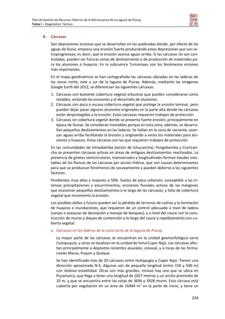Plan de Gestión de Recursos Hídricos de la Microcuenca de la Laguna de Piuray
Tomo I – Diagnóstico Técnico
224
B. Cárcavas
Son depresiones erosivas que se desarrollan en las quebradas donde, por efecto de las
aguas de lluvia, empieza una erosión fuerte produciendo estas depresiones que son re-
troprogresivas, es decir, que la erosión avanza aguas arriba. Si las cárcavas no son con-
troladas, pueden ser futuras zonas de deslizamiento o de producción de materiales pa-
ra los aluviones o huaycos. En la subcuenca Tumamayu son los fenómenos erosivos
más importantes.
En el mapa geodinámico se han cartografiado las cárcavas ubicadas en las laderas de
las zonas norte, este y sur de la laguna de Piuray. Además, mediante las imágenes
Google Earth del 2012, se diferencian las siguientes cárcavas:
1. Cárcavas con bastante cobertura vegetal arbustiva que pueden considerarse como
estables, evitando las erosiones y el desarrollo de aluviones.
2. Cárcavas con poca o escasa cobertura vegetal que protege la erosión laminar, pero
pueden dejar pasar algunos aluviones originados en la parte alta donde las cárcavas
están desprotegidas a la erosión. Estas cárcavas requieren trabajos de protección.
3. Cárcavas sin cobertura vegetal donde se presenta fuerte erosión, principalmente en
época de lluvias. Se consideran inestables porque en esta zona, además, se desarro-
llan pequeños deslizamientos en las laderas. Se hallan en la zona de naciente, avan-
zan aguas arriba facilitando la erosión y originando a veces los materiales para alu-
viones o huaycos. Estas cárcavas son las que requieren trabajos de protección.
En las comunidades de Umasbamba (sector de Ichucancha), Pongobamba y Ccorican-
cha se presentan cárcavas activas en áreas de antiguos deslizamientos reactivados. La
presencia de grietas semicirculares, transversales y longitudinales forman taludes ines-
tables de los flancos de las cárcavas por acción hídrica, que son causas determinantes
para que se produzcan fenómenos de socavamiento y pueden deberse a los siguientes
factores:
Pendientes muy altas y mayores a 50%. Suelos de poca cohesión, susceptible a las in-
tensas precipitaciones y escurrimientos; erosiones fluviales activas de las márgenes
que ocasionan pequeños deslizamientos a lo largo de las cárcavas; y falta de cobertura
vegetal que incrementa la erosión.
Los posibles daños a futuro pueden ser la pérdida de terrenos de cultivo y la formación
de huaycos e inundaciones, que requieren de un control adecuado a nivel de ladera
(zanjas o acequias de desviación y manejo de bosques), y a nivel del cauce con la cons-
trucción de muros y diques de contención a lo largo del cauce y repoblamiento con cu-
bierta vegetal.
a. Cárcavas en las laderas de la zona norte de la laguna de Piuray
La mayor parte de las cárcavas se encuentran en la unidad geomorfológica cerro
Llutopuquio, y otras se localizan en la unidad de loma Cuper Bajo. Las cárcavas afec-
tan principalmente a depósitos recientes aluviales, coluvial, y a rocas de las forma-
ciones Maras, Puquín y Quilque.
Se han identificado más de 20 cárcavas entre Huitapugio y Cuper Bajo. Tienen una
dirección aproximada N-S. Algunas son de pequeña longitud (entre 150 y 500 m)
con relativa estabilidad. Otras son más grandes, incluso hay una que se ubica en
Pucamarca, que llega a tener una longitud de 2027 metros y un ancho promedio de
10 m, y que se encuentra entre las cotas de 3694 y 3928 msnm. Esta cárcava está
cubierta por vegetación en un área de 16484 m2
en la parte de inicio, y tiene un
 