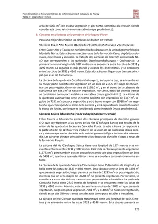 Plan de Gestión de Recursos Hídricos de la Microcuenca de la Laguna de Piuray
Tomo I – Diagnóstico Técnico
225
área de 6061 m2
con escasa vegetación y, por tanto, sometida a la erosión siendo
considerada como relativamente estable (mapa geodinámico).
b. Cárcavas en la laderas de la zona este de la laguna Piuray
Para una mejor descripción las cárcavas se dividen en tramos:
Cárcavas Cuper Alto-Taucca (Quebradas Oscollocanchahuaycco y Cusihuaycco)
Entre Cuper Alto y Taucca se han identificado cárcavas en la unidad geomorfológica
Montaña Norte. Estas cárcavas afectan rocas de la formación Kayra, depósitos colu-
viales, morrénicos y aluviales. Se trata de dos cárcavas de dirección aproximada NE-
SO que corresponden a las quebradas Oscollocanchahuaycco y Cusihuaycco. La
primera tiene una longitud de 3882 metros y se encuentra entre las cotas de 3731 y
4292 msnm. La segunda es más grande y alcanza los 4489 metros, y se encuentra
entre las cotas de 3781 y 4246 msnm. Estas dos cárcavas llegan a un drenaje princi-
pal que es el río Tumamayu.
La cárcava de la quebrada Oscollocanchahuaycco, en la parte baja, se encuentra en
su mayor parte cubierta con vegetación en un área de 21520 m2
; luego se encuen-
tra con poca vegetación en un área de 1176.0 m2
, y en el tramo de la cabecera de
subcuenca con 8881 m2
se halla sin vegetación. Por tanto, estos dos últimos tramos
se consideran como poco estables a inestables (mapa geodinámico). La cárcava de
la quebrada Cusihuaycco tiene un tramo cubierto con vegetación de 9357 m2
, se-
guido de 7251 m2
con poca vegetación, y otro tramo mayor con 12918 m2
sin vege-
tación, que corresponde al inicio de la cárcava y está expuesto a la erosión fluvial en
la época de lluvias, por lo que es considerado como inestable (mapa geodinámico).
Cárcavas Taucca-Ichucancha (ríos Q'euñayoq Sancca y Q'ehuar)
Entre Taucca e Ichucancha existen dos cárcavas principales de dirección general
E-O, que corresponden a las partes de los ríos Q'euñayoq Sancca que resulta de la
unión de las quebradas Sacarara y Concacha Punta. La otra cárcava corresponde a
la parte alta del río Q'ehuar y es producto de la unión de las quebradas Chaca Sanc-
ca y Hatunmayo, todas ubicadas en la unidad geomorfológica de Montaña Interme-
dia. Las cárcavas afectan principalmente a los depósitos aluviales y luego a rocas de
la formación Puquín.
La cárcava del río Q'euñayoq Sancca tiene una longitud de 1575 metros y se en-
cuentra entre las cotas 3734 y 3837 msnm. Casi toda la cárcava presenta vegetación
(15773 m2
), pero también existen pequeños tramos con poca vegetación en un área
de 5491 m2
, que hace que este último tramo se considere como relativamente es-
table.
La cárcava de la quebrada Sacarara-T’incocmayo tiene 3576 metros de longitud y se
halla entre las cotas de 3837 y 4260 msnm. Esta cárcava tiene un área de 3298 m2
que presenta vegetación; luego presenta un área de 13233 m2
con poca vegetación,
mientras que un área mayor de 16630 m2
no presenta vegetación. Por lo tanto, se
considera a estos dos últimos tramos como poco estables a inestables. La quebrada
Concacha Punta tiene 2710 metros de longitud y se encuentra entre las cotas de
3837 y 4265 msnm. Además, esta cárcava tiene un área de 16859 m2
que presenta
vegetación, luego con poca vegetación 7081 m2
, y 7140 m2
se hallan sin vegetación,
siendo estos dos últimos tramos considerados como poco estables a inestables.
La cárcava del río Q'ehuar-quebrada Hatunmayo tiene una longitud de 4164.5 me-
tros y se encuentra entre las cotas 3729 y 4248 msnm. Esta cárcava presenta un
 