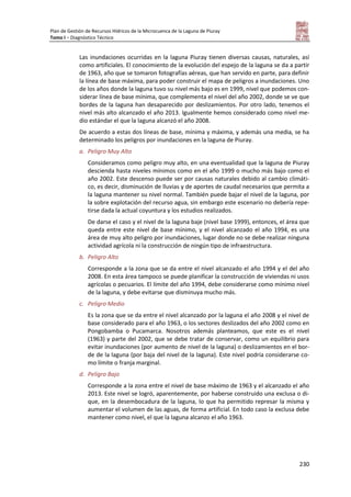 Plan de Gestión de Recursos Hídricos de la Microcuenca de la Laguna de Piuray
Tomo I – Diagnóstico Técnico
230
Las inundaciones ocurridas en la laguna Piuray tienen diversas causas, naturales, así
como artificiales. El conocimiento de la evolución del espejo de la laguna se da a partir
de 1963, año que se tomaron fotografías aéreas, que han servido en parte, para definir
la línea de base máxima, para poder construir el mapa de peligros a inundaciones. Uno
de los años donde la laguna tuvo su nivel más bajo es en 1999, nivel que podemos con-
siderar línea de base mínima, que complementa el nivel del año 2002, donde se ve que
bordes de la laguna han desaparecido por deslizamientos. Por otro lado, tenemos el
nivel más alto alcanzado el año 2013. Igualmente hemos considerado como nivel me-
dio estándar el que la laguna alcanzó el año 2008.
De acuerdo a estas dos líneas de base, mínima y máxima, y además una media, se ha
determinado los peligros por inundaciones en la laguna de Piuray.
a. Peligro Muy Alto
Consideramos como peligro muy alto, en una eventualidad que la laguna de Piuray
descienda hasta niveles mínimos como en el año 1999 o mucho más bajo como el
año 2002. Este descenso puede ser por causas naturales debido al cambio climáti-
co, es decir, disminución de lluvias y de aportes de caudal necesarios que permita a
la laguna mantener su nivel normal. También puede bajar el nivel de la laguna, por
la sobre explotación del recurso agua, sin embargo este escenario no debería repe-
tirse dada la actual coyuntura y los estudios realizados.
De darse el caso y el nivel de la laguna baje (nivel base 1999), entonces, el área que
queda entre este nivel de base mínimo, y el nivel alcanzado el año 1994, es una
área de muy alto peligro por inundaciones, lugar donde no se debe realizar ninguna
actividad agrícola ni la construcción de ningún tipo de infraestructura.
b. Peligro Alto
Corresponde a la zona que se da entre el nivel alcanzado el año 1994 y el del año
2008. En esta área tampoco se puede planificar la construcción de viviendas ni usos
agrícolas o pecuarios. El límite del año 1994, debe considerarse como mínimo nivel
de la laguna, y debe evitarse que disminuya mucho más.
c. Peligro Medio
Es la zona que se da entre el nivel alcanzado por la laguna el año 2008 y el nivel de
base considerado para el año 1963, o los sectores deslizados del año 2002 como en
Pongobamba o Pucamarca. Nosotros además planteamos, que este es el nivel
(1963) y parte del 2002, que se debe tratar de conservar, como un equilibrio para
evitar inundaciones (por aumento de nivel de la laguna) o deslizamientos en el bor-
de de la laguna (por baja del nivel de la laguna). Este nivel podría considerarse co-
mo límite o franja marginal.
d. Peligro Bajo
Corresponde a la zona entre el nivel de base máximo de 1963 y el alcanzado el año
2013. Este nivel se logró, aparentemente, por haberse construido una exclusa o di-
que, en la desembocadura de la laguna, lo que ha permitido represar la misma y
aumentar el volumen de las aguas, de forma artificial. En todo caso la exclusa debe
mantener como nivel, el que la laguna alcanzo el año 1963.
 