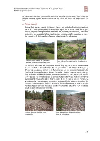 Plan de Gestión de Recursos Hídricos de la Microcuenca de la Laguna de Piuray
Tomo I – Diagnóstico Técnico
233
Se ha considerado para este estudio solamente los peligros, muy alto y alto, ya que los
peligros medio y bajo no tendrían grados de afectación a la población mayormente ru-
ral.
a. Peligro Muy Alto
Quiere decir que en caso de lluvias muy fuertes con periodos de recurrencia cortos
de 10 a 20 años que no permitan evacuar las aguas por el actual cauce de las que-
bradas, se producirán pequeños desbordes de aluviones/inundaciones, afectando
seriamente los bordes de la faja marginal, y en consecuencia las áreas que no cuen-
tan con obras de defensa ribereña o que estas no sean las adecuadas.
Foto 160. Parte alta del río Tumamayu
afectado por inundaciones el año 2012.
Foto 161. Confluencia de los ríos Umasbamba y
Quehuar.
Los sectores afectados por peligros de aluvión muy alto, se localizan en la zona de
Ocutuán debido a la confluencia de las quebradas de Oscollocanchahuaycco y
Q'euñayoq Sancca que forman el río Tumamayu, a los que se suman las quebradas
Quehuar y Umasbamba-Hatun Soncco. Todas las cárcavas de éstas quebradas son
muy activas en la época de lluvias. Últimamente en el año 2012, se produjo un alu-
vión y debido a la colmatación de los canales hubo desborde del material aluviónico
que erosionó inclusive las obras de protección de las riberas de los ríos Tumamayu
y Umasbamba construidas recientemente, este aluvión ha activado pequeños de-
rrumbes y deslizamientos debido a la erosión de las márgenes de la escarpa ocasio-
nando daños en terrenos de cultivo, afectando un centro educativo y un puesto de
salud, así como de algunas viviendas.
Foto 162. Material aluvial en el río
Umasbamba.
Foto 163. Depósitos del aluvión del 2012
en el río Umasbamba.
 