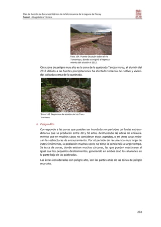 Plan de Gestión de Recursos Hídricos de la Microcuenca de la Laguna de Piuray
Tomo I – Diagnóstico Técnico
234
Foto 164. Puente Ocutuán sobre el río
Tumamayu, donde se originó el represa-
miento del aluvión el 2012.
Otra zona de peligro muy alto es la zona de la quebrada Tanccarmayu, el aluvión del
2013 debido a las fuertes precipitaciones ha afectado terrenos de cultivo y vivien-
das ubicadas cerca de la quebrada.
b. Peligro Alto
Corresponde a las zonas que pueden ser inundadas en periodos de lluvias extraor-
dinarias que se producen entre 20 y 50 años, destruyendo las obras de encauza-
miento que en muchos casos no consideran estos aspectos, o en otros casos rebo-
zan las estructuras de encauzamiento. Por el periodo de recurrencia muy largo de
estos fenómenos, la población muchas veces no tiene la conciencia a largo tiempo.
Se trata de zonas, donde existen muchas cárcavas, las que pueden reactivarse al
igual que los pequeños deslizamientos, generando en ambos caso los aluviones en
la parte baja de las quebradas.
Las áreas consideradas con peligro alto, son las partes altas de las zonas de peligro
muy alto.
Foto 165. Depósitos de aluvión del río Tanc-
carmayu.
 