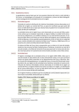 Plan de Gestión de Recursos Hídricos de la Microcuenca de la Laguna de Piuray
Tomo I – Diagnóstico Técnico
235
3.8.2. Geodinámica interna
La geodinámica interna tiene que ver con procesos internos de la tierra y está referido a
los sismos. La metodología se ha basado en la recopilación y síntesis de datos bibliográfi-
cos de investigación de la actividad sísmica en la región.
3.8.2.1. Sismicidad regional
Tomando en cuenta la distribución de máximas intensidades sísmicas observadas en el
ámbito de la región sur oriental del Perú, se pone de manifiesto que gran parte del
Cusco se halla dentro de un área que alcanza hasta el grado IX en la escala de intensi-
dades de Mercalli modificada17
.
La actividad sísmica de la región Cusco está relacionada con una zona de fallas cuater-
narias activas que se emplazan separando, en alguna medida, la unidad morfo estruc-
tural de las altiplanicies y la cordillera oriental en el sur del territorio peruano. El sis-
tema de fallas abarca una franja con más de 100 km de longitud, que se extiende entre
el NE de Abancay y Urcos pasando aproximadamente a 8 km al norte de la ciudad del
Cusco, siendo conocido como sistemas de fallas Cusco18
(Cabrera, 1988) Hacia el SE, se
presenta otro sistema de fallas denominado Vilcanota.
El sistema de fallas de Cusco tiene componentes que se sitúan en la zona de estudio,
siendo las más cercanas las fallas Tambomachay y Tamboray, al extremo sur este de la
zona de estudio, y las fallas de Coricocha Piuray que pasan por la misma zona de estu-
dio. Esto hace pensar en la presencia de sismos locales asociados a estas fallas activas.
3.8.2.2. Sismicidad local
El registro cronológico de la actividad sísmica en la región (1581-1994), indica que la
zona de estudio se ubica dentro de un área sísmicamente activa, en la que ocurrieron
sismos con graves daños materiales en los departamentos del Cusco y Apurímac. Des-
de el punto de vista geodinámico, la ciudad del Cusco y la zona de Piuray están inclui-
das dentro de una región de alta actividad sismo tectónica, tomando en cuenta la dis-
tribución de máximas intensidades sísmicas observadas en el ámbito de la región sur
oriental del Perú, el registro histórico de sismos ocurridos en la región, y la distribución
de los sismos destructores. La zona se halla dentro del área que alcanza intensidades
de V a VI en la escala de Mercalli modificada.
En el registro histórico se observa que fue sacudida por sismos desde la época de la co-
lonia hasta la actualidad, destacando por sus efectos.
Cuadro nº 81: Sismos ocurridos en la región
LUGAR FECHA INTENSIDAD DAÑOS
Cusco 31/03/1650 VI-VII M.M Humanos y materiales
Cusco 18/09/1941| - Materiales
Cusco 21/05/1950 VII M.M Materiales y humanos (120 víctimas)
Cusco (Iscuchaca, Paruro) 26/02/1952 III-IV M.M Materiales
Anta 19/06/1955 IV-V M.M Materiales
Urcos 03/06/1980 IV M.M Materiales y susto
Mollepata (Anta) 03/06/1980 IV M.M Materiales leves y susto
Cusco 1986 VI-VII-V Susto y daños leves
Fuente: DPE-UE-IMA. Equipo datos históricos de sismos.
17
Alva Hurtado 1984. Tomado de J. Cuenca 1991.
18
Cabrera 1988.
 