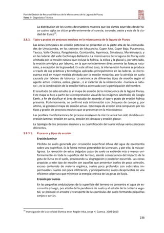 Plan de Gestión de Recursos Hídricos de la Microcuenca de la Laguna de Piuray
Tomo I – Diagnóstico Técnico
236
La distribución de los sismos destructores muestra que los sismos ocurridos desde ha-
ce cuatro siglos se sitúan preferentemente al sureste, suroeste, oeste y este de la ciu-
dad del Cusco19
.
3.8.3. Tipos y grados de procesos erosivos en la microcuenca de la laguna de Piuray
Las áreas principales de erosión potencial se presentan en la parte alta de las comunida-
des de Umasbamba, en los sectores de Ichucancha, Cuper Alto, Cuper Bajo, Pucamarca,
Taucca, Valle Chosica, Pongobamba, Ccoricancha, Ayarmaca, Simatauca, Maranhuayco, y
en las laderas del valle Cachimayo-Bellavista. La microcuenca de la laguna de Piuray está
afectada por la erosión natural que incluye la hídrica, la eólica y la glacial y, por otro lado,
la erosión antrópica por laboreo, en la que no intervienen directamente las fuerzas natu-
rales, a excepción de la gravedad. En este último caso, la intervención humana se produce
a través de sus prácticas y tecnologías aplicadas principalmente en las laderas. La micro-
cuenca está en mayor medida afectada por la erosión mecánica, por la pérdida de suelo
causada por labores de labranza. La existencia de diferentes tipos de erosión según el
agente activo –hídrica, eólica, glacial–, o el carácter de la intervención –humana o natu-
ral–, es la combinación de la erosión hídrica acentuada con la participación del hombre.
El resultado de este estudio es el mapa de erosión de la microcuenca de la laguna Piuray.
Este mapa se hizo a partir de la interpretación visual de las imágenes satelitales de Google
Earth, a fin de clasificar el área de estudio de acuerdo al tipo y grado de erosión hídrica
presente. Posteriormente, se confirmó esta información con chequeos de campo y, por
último, se generó el mapa de erosión actual. Este mapa de erosión está compuesto por los
tipos y grados de procesos erosivos que se presentan en la microcuenca:
Las posibles manifestaciones del proceso erosivo en la microcuenca han sido divididas en:
erosión laminar, erosión en surco, erosión en cárcavas y erosión glaciar.
La tipología de los procesos erosivos y su cuantificación del suelo incluye varios procesos
diferentes.
3.8.3.1. Procesos y tipos de erosión
Erosión laminar
Pérdida de suelo generada por circulación superficial difusa del agua de escorrentía
sobre una superficie. Es la forma menos perceptible de la erosión, y por ello, la más pe-
ligrosa. La remoción de estas delgadas capas de suelo se extiende más o menos uni-
formemente en toda la superficie del terreno, siendo consecuencia del impacto de la
gota de lluvia en el suelo, provocando su disgregación y posterior escurrido. Las zonas
propicias a este tipo de erosión son aquellas que presentan suelos de poca cohesión,
escaso contenido de materia orgánica, suelos poco profundos con substratos im-
permeables, suelos con poca infiltración, y principalmente suelos desprovistos de una
eficiente cobertura que minimice la energía cinética de las gotas de lluvia.
Erosión por surcos
En las pequeñas ondulaciones de la superficie del terreno se concentra el agua de es-
correntía y luego, por efecto de la pendiente de suelo y el estado de la cubierta vege-
tal, se produce el arrastre y transporte de las partículas del suelo formando pequeñas
zanjas o surcos.
19
Investigación de la actividad Sísmica en el Región Inka, Jorge H. Cuenca. 2009-2010
 
