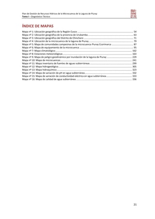Plan de Gestión de Recursos Hídricos de la Microcuenca de la Laguna de Piuray
Tomo I – Diagnóstico Técnico
21
ÍNDICE DE MAPAS
Mapa nº 1: Ubicación geográfica de la Región Cusco ..................................................................................... 54
Mapa nº 2: Ubicación geográfica de la provincia de Urubamba..................................................................... 63
Mapa nº 3: Ubicación geográfica del Distrito de Chinchero ........................................................................... 71
Mapa nº 4: Ubicación de la microcuenca de la laguna de Piuray.................................................................... 79
Mapa nº 5: Mapa de comunidades campesinas de la microcuenca Piuray Ccorimarca ................................. 87
Mapa nº 6: Mapa de equipamiento de la microcuenca .................................................................................. 95
Mapa nº 7: Mapa climatológico .................................................................................................................... 162
Mapa nº 8: Estaciones meteorológicas ......................................................................................................... 163
Mapa nº 9: Mapa de peligro geodinámico por inundación de la laguna de Piuray ...................................... 229
Mapa nº 10: Mapa de microcuencas............................................................................................................. 241
Mapa nº 11: Mapa inventario de fuentes de aguas subterráneas................................................................ 299
Mapa nº 12: Mapa hidrogeológico................................................................................................................ 305
Mapa nº 13: Mapa hidroquímico .................................................................................................................. 323
Mapa nº 14: Mapa de variación de pH en agua subterránea........................................................................ 332
Mapa nº 15: Mapa de variación de conductividad eléctrica en agua subterránea....................................... 333
Mapa nº 16: Mapa de calidad de agua subterránea ..................................................................................... 336
 