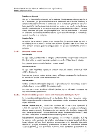 Plan de Gestión de Recursos Hídricos de la Microcuenca de la Laguna de Piuray
Tomo I – Diagnóstico Técnico
237
Erosión por cárcavas
Una vez ya formados los pequeños surcos o zanjas, éstos se van agrandando por efecto
de la escorrentía, ya que continúa el arrastre en el lecho de los surcos o zanjas y el
consecuente desprendimiento en los taludes, con lo cual se van agrandando los surcos
hasta que se forman los zanjones o cárcavas. Las cárcavas son canales profundos y de
paredes empinadas que se encuentran en zonas con pendientes irregulares y con sub-
suelos profundos y frágiles. Son por lo general de carácter permanente. El desarrollo
de este canal provoca el aumento del declive y, por retroalimentación, el avance hacia
su parte más alta en la vertiente.
Erosión glaciar
La erosión glaciar tiene su génesis en los paisajes fríos, los glaciares y peri glaciares, a
causa de los flujos de hielo. Su avance suele acarrear la pérdida total de los suelos. In-
cluye también procesos glaciares antiguos sobre los que se desarrollan las erosiones
actuales.
3.8.3.2. Grados de erosión hídrica
Erosión leve
La capa arable, cuando existe, se adelgaza uniformemente, sin apreciarse huellas visi-
bles de erosión. La erosión leve se presenta en menos del 25% del área de estudio.
Procesos que ocurren: erosión laminar y erosión pluvial.
Erosión moderada
La capa arable ha perdido espesor; se aprecian surcos. Se presenta entre el 25 y 75%
del área de estudio.
Procesos que ocurren: erosión laminar, severa solifluxión con pequeños hundimientos
en semicírculo. Formación de pequeñas terracitas.
Erosión severa
Pérdida casi total del horizonte orgánico; se presentan surcos frecuentes y cárcavas
aisladas. Ocurre en más del 75% del área de estudio.
Procesos que ocurren: erosión combinada (laminar, surcos, cárcavas), coladas de ba-
rro, deslizamientos y derrumbes.
3.8.3.3. Distribución de los grados de erosión en la microcuenca de la laguna Piuray
En el mapa de erosión actual se muestra la distribución de los tipos y grados de erosión
hídrica existentes en el área de estudio, y su relación con los factores de la geomorfo-
logía y pendiente.
Erosión laminar leve (ELL). Abarca una superficie de 187.78 ha que representa el
1.95% del área total de la microcuenca. Está localizada en la unidad geomorfológica
planicie lacustre reciente. Geológicamente corresponde a los depósitos lacustres (li-
mos, arenas y diatomitas), con una pendiente plana a ligeramente inclinada (0 a 4%).
Esta zona corresponde al área de inundación de la laguna de Piuray.
Erosión laminar moderada (ELM). Corresponde a una superficie de 601.05 ha (6.26 %).
Se presenta en las Montañas Norte ladera alta, baja y morrenas de la quebrada Osco-
llocanchahuaycco (Cuper Alto). Asimismo, se presentan en las Montañas Intermedia
laderas alta y baja (Umasbamba), y también en un sector del cono aluvial proximal
Taucca-Cuper Alto, y en la planicie de Huilahuila. Tiene pendientes que varían de 0 a
 