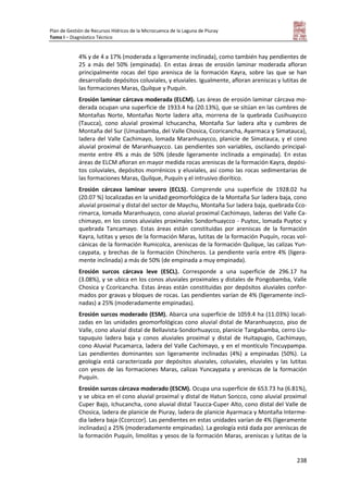 Plan de Gestión de Recursos Hídricos de la Microcuenca de la Laguna de Piuray
Tomo I – Diagnóstico Técnico
238
4% y de 4 a 17% (moderada a ligeramente inclinada), como también hay pendientes de
25 a más del 50% (empinada). En estas áreas de erosión laminar moderada afloran
principalmente rocas del tipo arenisca de la formación Kayra, sobre las que se han
desarrollado depósitos coluviales, y eluviales. Igualmente, afloran areniscas y lutitas de
las formaciones Maras, Quilque y Puquín.
Erosión laminar cárcava moderada (ELCM). Las áreas de erosión laminar cárcava mo-
derada ocupan una superficie de 1933.4 ha (20.13%), que se sitúan en las cumbres de
Montañas Norte, Montañas Norte ladera alta, morrena de la quebrada Cusihuaycco
(Taucca), cono aluvial proximal Ichucancha, Montaña Sur ladera alta y cumbres de
Montaña del Sur (Umasbamba, del Valle Chosica, Ccoricancha, Ayarmaca y Simatauca),
ladera del Valle Cachimayo, lomada Maranhuaycco, planicie de Simatauca, y el cono
aluvial proximal de Maranhuaycco. Las pendientes son variables, oscilando principal-
mente entre 4% a más de 50% (desde ligeramente inclinada a empinada). En estas
áreas de ELCM afloran en mayor medida rocas areniscas de la formación Kayra, depósi-
tos coluviales, depósitos morrénicos y eluviales, así como las rocas sedimentarias de
las formaciones Maras, Quilque, Puquín y el intrusivo diorítico.
Erosión cárcava laminar severo (ECLS). Comprende una superficie de 1928.02 ha
(20.07 %) localizadas en la unidad geomorfológica de la Montaña Sur ladera baja, cono
aluvial proximal y distal del sector de Maychu, Montaña Sur ladera baja, quebrada Cco-
rimarca, lomada Maranhuayco, cono aluvial proximal Cachimayo, laderas del Valle Ca-
chimayo, en los conos aluviales proximales Sondorhuaycco - Puytoc, lomada Puytoc y
quebrada Tancamayo. Estas áreas están constituidas por areniscas de la formación
Kayra, lutitas y yesos de la formación Maras, lutitas de la formación Puquín, rocas vol-
cánicas de la formación Rumicolca, areniscas de la formación Quilque, las calizas Yun-
caypata, y brechas de la formación Chincheros. La pendiente varía entre 4% (ligera-
mente inclinada) a más de 50% (de empinada a muy empinada).
Erosión surcos cárcava leve (ESCL). Corresponde a una superficie de 296.17 ha
(3.08%), y se ubica en los conos aluviales proximales y distales de Pongobamba, Valle
Chosica y Ccoricancha. Estas áreas están constituidas por depósitos aluviales confor-
mados por gravas y bloques de rocas. Las pendientes varían de 4% (ligeramente incli-
nadas) a 25% (moderadamente empinadas).
Erosión surcos moderado (ESM). Abarca una superficie de 1059.4 ha (11.03%) locali-
zadas en las unidades geomorfológicas cono aluvial distal de Maranhuaycco, piso de
Valle, cono aluvial distal de Bellavista-Sondorhuaycco, planicie Tangabamba, cerro Llu-
tapuquio ladera baja y conos aluviales proximal y distal de Huitapugio, Cachimayo,
cono Aluvial Pucamarca, ladera del Valle Cachimayo, y en el montículo Tincuypampa.
Las pendientes dominantes son ligeramente inclinadas (4%) a empinadas (50%). La
geología está caracterizada por depósitos aluviales, coluviales, eluviales y las lutitas
con yesos de las formaciones Maras, calizas Yuncaypata y areniscas de la formación
Puquín.
Erosión surcos cárcava moderado (ESCM). Ocupa una superficie de 653.73 ha (6.81%),
y se ubica en el cono aluvial proximal y distal de Hatun Soncco, cono aluvial proximal
Cuper Bajo, Ichucancha, cono aluvial distal Taucca-Cuper Alto, cono distal del Valle de
Chosica, ladera de planicie de Piuray, ladera de planicie Ayarmaca y Montaña Interme-
dia ladera baja (Ccorccor). Las pendientes en estas unidades varían de 4% (ligeramente
inclinadas) a 25% (moderadamente empinadas). La geología está dada por areniscas de
la formación Puquín, limolitas y yesos de la formación Maras, areniscas y lutitas de la
 