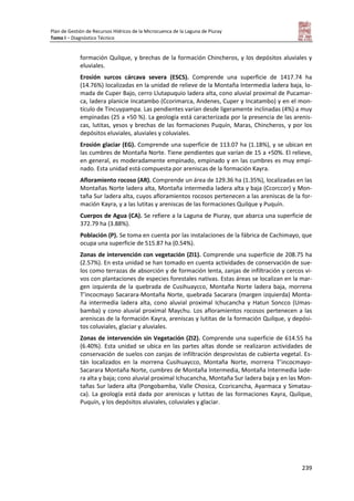 Plan de Gestión de Recursos Hídricos de la Microcuenca de la Laguna de Piuray
Tomo I – Diagnóstico Técnico
239
formación Quilque, y brechas de la formación Chincheros, y los depósitos aluviales y
eluviales.
Erosión surcos cárcava severa (ESCS). Comprende una superficie de 1417.74 ha
(14.76%) localizadas en la unidad de relieve de la Montaña Intermedia ladera baja, lo-
mada de Cuper Bajo, cerro Llutapuquio ladera alta, cono aluvial proximal de Pucamar-
ca, ladera planicie Incatambo (Ccorimarca, Andenes, Cuper y Incatambo) y en el mon-
tículo de Tincuypampa. Las pendientes varían desde ligeramente inclinadas (4%) a muy
empinadas (25 a +50 %). La geología está caracterizada por la presencia de las arenis-
cas, lutitas, yesos y brechas de las formaciones Puquín, Maras, Chincheros, y por los
depósitos eluviales, aluviales y coluviales.
Erosión glaciar (EG). Comprende una superficie de 113.07 ha (1.18%), y se ubican en
las cumbres de Montaña Norte. Tiene pendientes que varían de 15 a +50%. El relieve,
en general, es moderadamente empinado, empinado y en las cumbres es muy empi-
nado. Esta unidad está compuesta por areniscas de la formación Kayra.
Afloramiento rocoso (AR). Comprende un área de 129.36 ha (1.35%), localizadas en las
Montañas Norte ladera alta, Montaña intermedia ladera alta y baja (Ccorccor) y Mon-
taña Sur ladera alta, cuyos afloramientos rocosos pertenecen a las areniscas de la for-
mación Kayra, y a las lutitas y areniscas de las formaciones Quilque y Puquín.
Cuerpos de Agua (CA). Se refiere a la Laguna de Piuray, que abarca una superficie de
372.79 ha (3.88%).
Población (P). Se toma en cuenta por las instalaciones de la fábrica de Cachimayo, que
ocupa una superficie de 515.87 ha (0.54%).
Zonas de intervención con vegetación (ZI1). Comprende una superficie de 208.75 ha
(2.57%). En esta unidad se han tomado en cuenta actividades de conservación de sue-
los como terrazas de absorción y de formación lenta, zanjas de infiltración y cercos vi-
vos con plantaciones de especies forestales nativas. Estas áreas se localizan en la mar-
gen izquierda de la quebrada de Cusihuaycco, Montaña Norte ladera baja, morrena
T’incocmayo Sacarara-Montaña Norte, quebrada Sacarara (margen izquierda) Monta-
ña intermedia ladera alta, cono aluvial proximal Ichucancha y Hatun Soncco (Umas-
bamba) y cono aluvial proximal Maychu. Los afloramientos rocosos pertenecen a las
areniscas de la formación Kayra, areniscas y lutitas de la formación Quilque, y depósi-
tos coluviales, glaciar y aluviales.
Zonas de intervención sin Vegetación (ZI2). Comprende una superficie de 614.55 ha
(6.40%). Esta unidad se ubica en las partes altas donde se realizaron actividades de
conservación de suelos con zanjas de infiltración desprovistas de cubierta vegetal. Es-
tán localizados en la morrena Cusihuaycco, Montaña Norte, morrena T’incocmayo-
Sacarara Montaña Norte, cumbres de Montaña Intermedia, Montaña Intermedia lade-
ra alta y baja; cono aluvial proximal Ichucancha, Montaña Sur ladera baja y en las Mon-
tañas Sur ladera alta (Pongobamba, Valle Chosica, Ccoricancha, Ayarmaca y Simatau-
ca). La geología está dada por areniscas y lutitas de las formaciones Kayra, Quilque,
Puquín, y los depósitos aluviales, coluviales y glaciar.
 