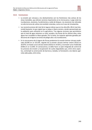 Plan de Gestión de Recursos Hídricos de la Microcuenca de la Laguna de Piuray
Tomo I – Diagnóstico Técnico
240
3.8.4. Conclusiones
 La erosión por cárcavas y los deslizamientos son los fenómenos más activos de las
áreas inestables, que afectan sectores importantes en la microcuenca. Luego están las
inundaciones, aluviones, hundimientos y caída de bloques. Los aluviones han afectado
no sólo terrenos de cultivo sino también viviendas, como es el caso de Umasbamba.
 Las reconstrucciones del nivel de la laguna indican que en los años 80 y 90 el nivel des-
cendió bastante, lo que originó que su playa o ribera creciera, siendo aprovechado por
la población para utilizarlos en la agricultura. Tras algunas acciones que permitieron
que el nivel de agua retomara su nivel, aunado a las lluvias de los últimos años, estas
aguas han inundado la ribera ganada. Por lo tanto, los espacios agrícolas ganados por
descenso de la laguna son áreas de peligro alto a las inundaciones.
 En la microcuenca de la laguna de Piuray predomina la erosión laminar cárcava mode-
rada (ELCM) en un 20.13%, seguido de la erosión cárcava laminar severo (ECLS) en
20.07%, la erosión surco cárcava severo (ESCS) en 14.81%, y la erosión surco moderado
(ESM) en un 11.03%. En consecuencia, se debe hacer un plan integrado de control de
los procesos de erosión y recuperación de suelos degradados que, entre otros aspec-
tos, contemple la construcción de barreras y taludes, la forestación y las labores agrí-
colas adecuadas, entre otras.
 