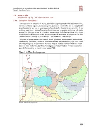 Plan de Gestión de Recursos Hídricos de la Microcuenca de la Laguna de Piuray
Tomo I – Diagnóstico Técnico
241
3.9. HIDROLOGÍA
Responsable: Mg. Ing. Cayo Leonidas Ramos Taipe
3.9.1. Descripción hidrográfica
La microcuenca de la laguna de Piuray, dentro de sus principales fuentes de alimentación,
tiene manantiales, lagunas, quebradas y ríos, que están constituidos por la precipitación
pluvial estacional que cae en la zona y por el aporte de las filtraciones provenientes de los
sectores superiores. Hidrográficamente, la microcuenca en estudio pertenece a la parte
alta del río Ccorimarca, que se origina en las cabeceras de la laguna Piuray sobre cotas
que superan los 4000 msnm, cuyas aguas nacen en las alturas de las quebradas Oscollo-
canchahuaycco, Cusihuaycco, T’incocmayo, Concacha Punta y Hatunmayo.
La laguna de Piuray tiene sus nacientes en las quebradas anteriormente mencionadas,
siendo el río Tumamayu una de las principales fuentes de alimentación, que tiene como
afluente principal el río Ccorimarca, fluyendo después hasta el río Vilcanota hasta desem-
bocar en el río Urubamba. Con fines hidrológicos se ha delimitado la microcuenca de la la-
guna de Piuray, como se muestra en el Mapa nº 10.
Mapa nº 10: Mapa de microcuencas
Fuente: Elaboración propia, 2013.
 