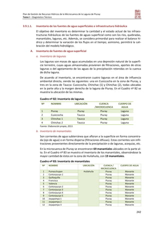 Plan de Gestión de Recursos Hídricos de la Microcuenca de la Laguna de Piuray
Tomo I – Diagnóstico Técnico
242
3.9.1.1. Inventario de las fuentes de agua superficiales e infraestructura hidráulica
El objetivo del inventario es determinar la cantidad y el estado actual de las infraes-
tructuras hidráulicas de las fuentes de aguas superficial como son los ríos, quebradas,
manantiales, lagunas, etc. Además, se considera primordial para realizar el balance hí-
drico y determinar la variación de los flujos en el tiempo; asimismo, permitirá la cali-
bración del modelo hidrológico.
A. Inventario de fuentes de agua superficial
a. Inventario de lagunas
Las lagunas son masas de agua acumuladas en una depresión natural de la superfi-
cie terrestre, cuyas aguas almacenadas provienen de filtraciones, aportes de otras
lagunas o del agotamiento de las aguas de la precipitación retenidas en la cuenca
de dicha laguna.
De acuerdo al inventario, se encontraron cuatro lagunas en el área de influencia
ambiental directa, siendo las siguientes: una en Cusiccocha en la zona de Piuray, y
tres en la zona de Taucca: Cusiccocha, Chinchac (1) y Chinchac (2), todas ubicadas
en la parte alta y la margen derecha de la laguna de Piuray. En el Cuadro nº 82 se
muestra la ubicación de las mismas.
Cuadro nº 82: Inventario de lagunas
Nº NOMBRE UBICACIÓN CUENCA
/MICROCUENCA
CUERPO DE
AGUA
1 Piuray Piuray Piuray Laguna
2 Cusiccocha Taucca Piuray Laguna
3 Chinchac 1 Taucca Piuray Laguna
4 Chinchac 2 Taucca Piuray Laguna
Fuente: Elaboración propia, 2013.
b. Inventario de manantiales
Son corrientes de agua subterránea que afloran a la superficie en forma concentra-
da (ojo de agua) o en forma dispersa (filtraciones difusas). Estas corrientes son infil-
traciones provenientes directamente de la precipitación o de lagunas, acequias, etc.
En la microcuenca de Piuray se encontraron 69 manantiales ubicados en la parte al-
ta. En el Cuadro nº 83 se muestra el inventario de los manantiales, observándose la
mayor cantidad de éstos en la zona de Huilahuila, con 19 manantiales.
Cuadro nº 83: Inventario de manantiales
Nº NOMBRE UBICACIÓN CUENCA /
MICROCUENCA
CUERPO DE AGUA
1 Pumacchupan Huilahuila Piuray Manante
2 Contorpucyo 1 Piuray Manante
3 Quiñaquiña Piuray Manante
4 Francisca Piuray Manante
5 Valencia Piuray Manante
6 Contorpucyo 2 Piuray Manante
7 Contorpucyo 3 Piuray Manante
8 Contorpucyo 4 Piuray Manante
9 Contorpucyo 5 Piuray Manante
10 Joyapampa 1 Piuray Manante
11 Joyapampa 2 Piuray Manante
12 Joyapampa 3 Piuray Manante
 