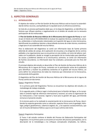 Plan de Gestión de Recursos Hídricos de la Microcuenca de la Laguna de Piuray
Tomo I – Diagnóstico Técnico
22
1. ASPECTOS GENERALES
1.1. INTRODUCCIÓN
El objetivo de realizar un Plan de Gestión de Recursos Hídricos está en buscar la sostenibili-
dad de dichos recursos, acompañado por la equidad social y la eficiencia económica.
Se trata de un proceso participativo dado que, en la etapa de diagnóstico, se identifican los
factores que influyen positiva o negativamente en el ámbito de estudio con la necesaria
participación de los involucrados.
El Plan de Gestión de Recursos Hídricos de la Microcuenca de la Laguna de Piuray se reali-
zó por el interés de la EPS SEDACUSCO en evaluar los aspectos técnicos, económicos, socia-
les, ambientales e institucionales relacionados con la gestión del agua en esta microcuenca,
identificando los problemas latentes y desarrollando acciones de orden técnico, económico
y legal para el uso sostenible del recurso hídrico.
Para la elaboración del diagnóstico se contó con información base de fuente primaria
obtenida de salidas de campo, de la aplicación de encuestas a los dirigentes de los centros
poblados y las organizaciones que se encuentran en este ámbito, así como de talleres reali-
zados con la población, donde se recogió la percepción de los involucrados para identificar
las causas y problemas latentes en la microcuenca; asimismo, se contó con información
de fuentes secundarias. La información base fue analizada y procesada para los fines del
estudio.
El principal objetivo del estudio es desarrollar el Plan de Gestión de Recursos Hídricos de la
Microcuenca de la Laguna de Piuray, contando con la participación activa de la población
para identificar y resolver los problemas existentes en la gestión del recurso hídrico, así
como definir los compromisos de todas las instancias que interactúan en la microcuenca,
promoviendo dicha gestión.
El diagnóstico del Plan de Gestión de Recursos Hídricos de la Microcuenca de la Laguna de
Piuray cuenta con dos tomos:
Tomo I: Diagnóstico Técnico
En la primera parte del Diagnóstico Técnico se encuentran los objetivos del estudio y la
metodología de trabajo empleada.
En la segunda parte, el Marco Legal e Institucional para la Gestión del Agua, se ha recopi-
lado el contexto legal de referencia internacional y nacional, así como la organización de
las instituciones a nivel nacional, regional y local para la gestión del agua, permitiendo
enmarcar el presente estudio.
En la tercera parte se ha realizado la caracterización de la microcuenca de Piuray, descri-
biendo los aspectos generales como su ubicación, aspectos físicos como la geología, hidro-
logía, peligros geodinámicos, cobertura vegetal, etc., y los aspectos socioeconómicos, que
son el insumo del balance hídrico y que es con lo que culmina este tomo.
Tomo II: Diagnóstico Participativo
El Tomo II del estudio contiene el detalle del Proceso de Elaboración Participativa del
Diagnóstico. En la primera parte se encuentra el resumen del proceso participativo, con la
descripción de la metodología y los enfoques conceptuales empleados, los talleres,
 