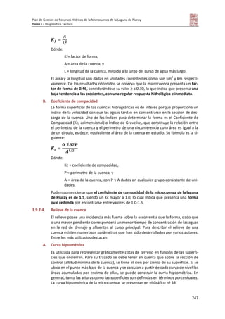 Plan de Gestión de Recursos Hídricos de la Microcuenca de la Laguna de Piuray
Tomo I – Diagnóstico Técnico
247
Dónde:
Kf= factor de forma,
A = área de la cuenca, y
L = longitud de la cuenca, medido a lo largo del curso de agua más largo.
El área y la longitud son dadas en unidades consistentes como son km2
y km respecti-
vamente. De los resultados obtenidos se observa que la microcuenca presenta un fac-
tor de forma de 0.46, considerándose su valor ≥ a 0.30, lo que indica que presenta una
baja tendencia a las crecientes, con una regular respuesta hidrológica e inmediata.
B. Coeficiente de compacidad
La forma superficial de las cuencas hidrográficas es de interés porque proporciona un
índice de la velocidad con que las aguas tardan en concentrarse en la sección de des-
carga de la cuenca. Uno de los índices para determinar la forma es el Coeficiente de
Compacidad (Kc, adimensional) o Índice de Gravelius, que constituye la relación entre
el perímetro de la cuenca y el perímetro de una circunferencia cuya área es igual a la
de un círculo, es decir, equivalente al área de la cuenca en estudio. Su fórmula es la si-
guiente:
⁄
Dónde:
Kc = coeficiente de compacidad,
P = perímetro de la cuenca, y
A = área de la cuenca, con P y A dados en cualquier grupo consistente de uni-
dades.
Podemos mencionar que el coeficiente de compacidad de la microcuenca de la laguna
de Piuray es de 1.5, siendo un Kc mayor a 1.0, lo cual indica que presenta una forma
oval redonda por encontrarse entre valores de 1.0-1.5.
3.9.2.4. Relieve de la cuenca
El relieve posee una incidencia más fuerte sobre la escorrentía que la forma, dado que
a una mayor pendiente corresponderá un menor tiempo de concentración de las aguas
en la red de drenaje y afluentes al curso principal. Para describir el relieve de una
cuenca existen numerosos parámetros que han sido desarrollados por varios autores.
Entre los más utilizados destacan:
A. Curva hipsométrica
Es utilizada para representar gráficamente cotas de terreno en función de las superfi-
cies que encierran. Para su trazado se debe tener en cuenta que sobre la sección de
control (altitud mínima de la cuenca), se tiene el cien por ciento de su superficie. Si se
ubica en el punto más bajo de la cuenca y se calculan a partir de cada curva de nivel las
áreas acumuladas por encima de ellas, se puede construir la curva hipsométrica. En
general, tanto las alturas como las superficies son definidas en términos porcentuales.
La curva hipsométrica de la microcuenca, se presentan en el Gráfico nº 38.
 