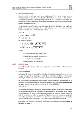 Plan de Gestión de Recursos Hídricos de la Microcuenca de la Laguna de Piuray
Tomo I – Diagnóstico Técnico
249
D. Rectángulo equivalente
Este parámetro de relieve es importante debido a su relación con el comportamiento
hidráulico de drenaje de la cuenca. Para la estimación se ha empleado el sistema del
Rectángulo equivalente. El rectángulo equivalente de una cuenca es un rectángulo que
tiene igual superficie, perímetro, coeficiente de compacidad y distribución hipsométri-
ca de la cuenca en cuestión.
Consiste en una transformación geométrica que determina la longitud mayor y la lon-
gitud menor que tienen los lados de un rectángulo, cuya área y perímetro son los co-
rrespondientes al área y perímetro de la cuenca.
( ) √
√
De donde se obtiene:
√ [ √ ]
√ [ √ ]
Dónde:
L = Longitud mayor de la cuenca (km),
l = Longitud menor de la cuenca (km),
A = Área de la cuenca (km), y
Kc = Coeficiente de compacidad.
3.9.2.5. Medición lineal
Las mediciones lineales son utilizadas para describir la característica unidimensional de
la cuenca.
A. Longitud de cauce
La longitud de cauce (o longitud hidráulica) es la longitud medida a lo largo del curso
de agua principal. El curso de agua principal (o corriente principal) es el curso de agua
central y más largo de la cuenca y la única que conduce escorrentía hacia la salida.
De acuerdo a los resultados obtenidos para la microcuenca de la laguna de Piuray, se
tiene una longitud de 9.63 km, lo que indica que es de una longitud de cauce de clase
corto por encontrarse sus valores en el rango de 0.0 km a 50.0 km.
B. Orden de ríos
El concepto de orden de corriente es esencial para la descripción jerárquica de corrien-
tes dentro de una cuenca. El flujo sobre terreno podría ser considerado como una co-
rriente hipotética de orden cero. Una corriente de primer orden es aquella que recibe
flujo de corrientes de orden cero, es decir, flujo sobre terreno. Dos corrientes de pri-
mer orden se combinan para formar una corriente de segundo orden. En general, dos
corrientes de orden m se combinan para formar una corriente de orden m+1.
Con respecto al orden de corriente la microcuenca en estudio, presenta un orden de
corriente de grado 4.
 