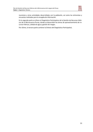 Plan de Gestión de Recursos Hídricos de la Microcuenca de la Laguna de Piuray
Tomo I – Diagnóstico Técnico
23
reuniones y otras actividades desarrolladas con la población, así como las entrevistas y
encuestas realizadas para la recogida de información.
En la segunda parte se ofrece el Diagnóstico Participativo de la Gestión de Recursos Hídri-
cos de la Microcuenca Piuray, donde se desarrollan los temas de aprovechamiento de re-
cursos hídricos, calidad de agua y gestión de riesgos.
Por último, la tercera parte contiene la Síntesis del Diagnóstico Participativo.
 