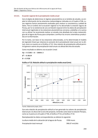 Plan de Gestión de Recursos Hídricos de la Microcuenca de la Laguna de Piuray
Tomo I – Diagnóstico Técnico
259
3.9.3.5. Ecuación regional de la precipitación media anual
Con el objeto de determinar el régimen pluviométrico en el ámbito de estudio, se em-
pleó la información de las estaciones meteorológicas indicadas en el Cuadro nº 86, cu-
yos registros fueron previamente analizados para evaluar su consistencia y calidad de
datos. Para el análisis de la ecuación regional se ha descartado la estación laguna de
Piuray, por la no existencia de una correlación espacial entre los datos de precipitación
total anual registrada en las estaciones pluviométricas cercanas y aledañas a la cuenca
con su altitud. Se recomienda realizar un estudio más detallado de la data meteoroló-
gica de la laguna de Piuray para comprobar y verificar los errores sistemáticos produci-
dos en la información.
Por lo tanto, con base en las estaciones seleccionadas, se ha determinado el modelo
de regresión lineal que relaciona la variación de la precipitación total anual con la alti-
tud, como se muestra en el Gráfico nº 52. Esta relación de precipitación-altitud permi-
tirá generar valores de precipitación total anual a la altitud del área de estudio.
Como resultado se obtiene una ecuación Lineal:
Gráfico nº 52: Relación altitud vs precipitación media anual (mm)
Fuente: Elaboración propia, 2013.
Con esta relación de precipitación-altitud se han generado los valores de precipitación
total anual a la altura de la zona del proyecto, teniendo como base la estación Perayoc,
como se muestra en el Cuadro nº 90, el Gráfico nº 53 y el Gráfico nº 54.
Reemplazando los datos correspondientes se obtiene lo siguiente:
La altura media de la ubicación de la laguna de Piuray 3700 msnm
Precipitación total mensual 946.67 mm/año
200.0
400.0
600.0
800.0
1000.0
1200.0
2800 2900 3000 3100 3200 3300 3400 3500 3600 3700 3800
Precipitación(mm)
Altitud (m.s.n.m)
y = 0.5381x - 1044.3
R2 = 0.8619
Laguna de Piuray
 