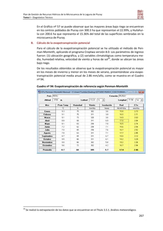 Plan de Gestión de Recursos Hídricos de la Microcuenca de la Laguna de Piuray
Tomo I – Diagnóstico Técnico
267
En el Gráfico nº 57 se puede observar que las mayores áreas bajo riego se encuentran
en los centros poblados de Piuray con 300.3 ha que representan el 22.99%, y Huilahui-
la con 200.6 ha que representa el 15.36% del total de las superficies sembradas en la
microcuenca de Piuray.
B. Cálculo de la evapotranspiración potencial
Para el cálculo de la evapotranspiración potencial se ha utilizado el método de Pen-
man-Monteith, aplicando el programa Croptwa versión 8.0. Los parámetros de ingreso
fueron: (1) ubicación geográfica, y (2) variables climatológicas como temperatura me-
dia, humedad relativa, velocidad de viento y horas de sol20
, donde se ubican las áreas
bajo riego.
De los resultados obtenidos se observa que la evapotranspiración potencial es mayor
en los meses de invierno y menor en los meses de verano, presentándose una evapo-
transpiración potencial media anual de 2.86 mm/año, como se muestra en el Cuadro
nº 94.
Cuadro nº 94: Evapotranspiración de referencia según Penman-Monteith
20
Se realizó la extrapolación de los datos que se encuentran en el Título 3.5.1. Análisis meteorológico.
 