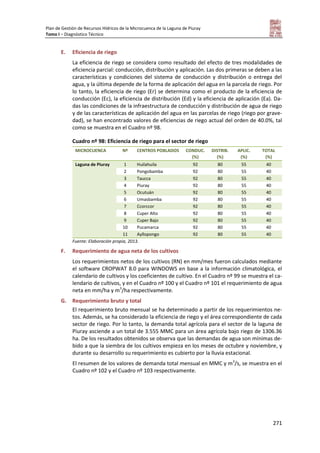 Plan de Gestión de Recursos Hídricos de la Microcuenca de la Laguna de Piuray
Tomo I – Diagnóstico Técnico
271
E. Eficiencia de riego
La eficiencia de riego se considera como resultado del efecto de tres modalidades de
eficiencia parcial: conducción, distribución y aplicación. Las dos primeras se deben a las
características y condiciones del sistema de conducción y distribución o entrega del
agua, y la última depende de la forma de aplicación del agua en la parcela de riego. Por
lo tanto, la eficiencia de riego (Er) se determina como el producto de la eficiencia de
conducción (Ec), la eficiencia de distribución (Ed) y la eficiencia de aplicación (Ea). Da-
das las condiciones de la infraestructura de conducción y distribución de agua de riego
y de las características de aplicación del agua en las parcelas de riego (riego por grave-
dad), se han encontrado valores de eficiencias de riego actual del orden de 40.0%, tal
como se muestra en el Cuadro nº 98.
Cuadro nº 98: Eficiencia de riego para el sector de riego
MICROCUENCA Nº CENTROS POBLADOS CONDUC.
(%)
DISTRIB.
(%)
APLIC.
(%)
TOTAL
(%)
Laguna de Piuray 1 Huilahuila 92 80 55 40
2 Pongobamba 92 80 55 40
3 Taucca 92 80 55 40
4 Piuray 92 80 55 40
5 Ocutuán 92 80 55 40
6 Umasbamba 92 80 55 40
7 Ccorccor 92 80 55 40
8 Cuper Alto 92 80 55 40
9 Cuper Bajo 92 80 55 40
10 Pucamarca 92 80 55 40
11 Ayllopongo 92 80 55 40
Fuente: Elaboración propia, 2013.
F. Requerimiento de agua neta de los cultivos
Los requerimientos netos de los cultivos (RN) en mm/mes fueron calculados mediante
el software CROPWAT 8.0 para WINDOWS en base a la información climatológica, el
calendario de cultivos y los coeficientes de cultivo. En el Cuadro nº 99 se muestra el ca-
lendario de cultivos, y en el Cuadro nº 100 y el Cuadro nº 101 el requerimiento de agua
neta en mm/ha y m3
/ha respectivamente.
G. Requerimiento bruto y total
El requerimiento bruto mensual se ha determinado a partir de los requerimientos ne-
tos. Además, se ha considerado la eficiencia de riego y el área correspondiente de cada
sector de riego. Por lo tanto, la demanda total agrícola para el sector de la laguna de
Piuray asciende a un total de 3.555 MMC para un área agrícola bajo riego de 1306.36
ha. De los resultados obtenidos se observa que las demandas de agua son mínimas de-
bido a que la siembra de los cultivos empieza en los meses de octubre y noviembre, y
durante su desarrollo su requerimiento es cubierto por la lluvia estacional.
El resumen de los valores de demanda total mensual en MMC y m3
/s, se muestra en el
Cuadro nº 102 y el Cuadro nº 103 respectivamente.
 