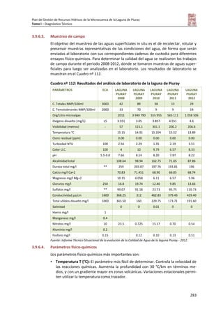 Plan de Gestión de Recursos Hídricos de la Microcuenca de la Laguna de Piuray
Tomo I – Diagnóstico Técnico
283
3.9.6.3. Muestreo de campo
El objetivo del muestreo de las aguas superficiales in situ es el de recolectar, rotular y
preservar muestras representativas de las condiciones del agua, de forma que serán
enviadas al laboratorio con sus correspondientes cadenas de custodia para diferentes
ensayos físico-químicos. Para determinar la calidad del agua se realizaron los trabajos
de campo durante el periodo 2008-2012, donde se tomaron muestras de aguas super-
ficiales para luego ser analizadas en el laboratorio. Los resultados de laboratorio se
muestran en el Cuadro nº 112.
Cuadro nº 112: Resultados del análisis de laboratorio de la laguna de Piuray
PARÁMETROS ECA LAGUNA
PIURAY
2008
LAGUNA
PIURAY
2009
LAGUNA
PIURAY
2010
LAGUNA
PIURAY
2011
LAGUNA
PIURAY
2012
C. Totales NMP/100ml 3000 42 89 38 13 29
C. Temotolerantes NMP/100ml 2000 33 70 9 9 19
Org/Litro microalgas 2011 3 940 790 555 955 565 111 1 058 506
Oxígeno disuelto (mg/L) ≥5 3.551 3.05 3.857 4.551 4.6
Visibilidad (metros) - 57 115.1 301.1 200.2 206.6
Temperatura °C 15.15 14.91 15.104 15.52 13.89
Cloro residual (ppm) 0.00 0.00 0.00 0.00 0.00
Turbiedad NTU 100 2.56 2.29 1.35 2.19 3.51
Color U.C. 100 4 10 9.79 6.57 8.33
pH 5.5-9.0 7.66 8.14 8.20 7.97 8.22
Alcalinidad total 108.64 98.94 102.75 71.05 87.86
Dureza total mg/l ** 259 203.87 197.76 193.81 196
Calcio mg/l Ca+2 70.83 71.451 68.90 66.85 68.74
Magnesio mg/l Mg+2 10.15 6.058 6.11 6.57 5.96
Cloruros mg/l 250 16.8 19.74 12.40 9.85 13.66
Sulfatos mg/l ** 99.07 91.18 23.73 95.75 110.73
Conductividad µs/cm 1600 368.25 312 462.83 379.43 429.40
Total sólidos disuelto mg/l 1000 343.50 160 229.75 173.71 191.60
Salinidad 0 0 0.01 0 0
Hierro mg/l 1
Manganeso mg/l 0.4
Nitratos mg/l 10 23.5 0.725 15.17 0.70 0.54
Aluminio mg/l 0.2
Fosforo mg/l 0.15 0.12 0.10 0.13 0.51
Fuente: Informe Técnico Situacional de la evolución de la Calidad de Agua de la laguna Piuray - 2012.
3.9.6.4. Parámetros físico-químicos
Los parámetros físico-químicos más importantes son:
 Temperatura T (°C): El parámetro más fácil de determinar. Controla la velocidad de
las reacciones químicas. Aumenta la profundidad con 30 °C/km en términos me-
dios, y con un gradiente mayor en zonas volcánicas. Variaciones estacionales permi-
ten utilizar la temperatura como trazador.
 