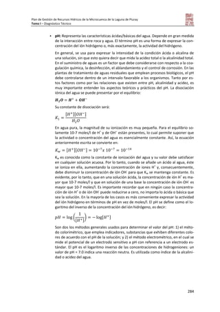 Plan de Gestión de Recursos Hídricos de la Microcuenca de la Laguna de Piuray
Tomo I – Diagnóstico Técnico
284
 pH: Representa las características ácidas/básicas del agua. Depende en gran medida
de la interacción entre roca y agua. El término pH es una forma de expresar la con-
centración del ión hidrógeno o, más exactamente, la actividad del hidrógeno.
En general, se usa para expresar la intensidad de la condición ácida o alcalina de
una solución, sin que esto quiera decir que mida la acidez total o la alcalinidad total.
En el suministro de aguas es un factor que debe considerarse con respecto a la coa-
gulación química, la desinfección, el ablandamiento y el control de corrosión. En las
plantas de tratamiento de aguas residuales que emplean procesos biológicos, el pH
debe controlarse dentro de un intervalo favorable a los organismos. Tanto por es-
tos factores como por las relaciones que existen entre pH, alcalinidad y acidez, es
muy importante entender los aspectos teóricos y prácticos del pH. La disociación
iónica del agua se puede presentar por el equilibrio:
Su constante de disociación será:
[ ][ ]
En agua pura, la magnitud de su ionización es muy pequeña. Para el equilibrio so-
lamente 10-7 moles/l de H+
y de OH--
están presentes, lo cual permite suponer que
la actividad o concentración del agua es esencialmente constante. Así, la ecuación
anteriormente escrita se convierte en:
[ ][ ]
Kw es conocida como la constante de ionización del agua y su valor debe satisfacer
en cualquier solución acuosa. Por lo tanto, cuando se añade un ácido al agua, éste
se ioniza en ella, aumentando la concentración de iones H+
y, consecuentemente,
debe disminuir la concentración de ión OH-
para que Kw se mantenga constante. Es
evidente, por lo tanto, que en una solución ácida, la concentración de ión H+
es ma-
yor que 10-7 moles/l y que en solución de una base la concentración de ión OH-
es
mayor que 10-7 moles/l. Es importante recordar que en ningún caso la concentra-
ción de ión H+
o de ión OH-
puede reducirse a cero, no importa lo ácida o básica que
sea la solución. En la mayoría de los casos es más conveniente expresar la actividad
del ión hidrógeno en términos de pH en vez de moles/l. El pH se define como el lo-
garitmo del inverso de la concentración del ión hidrógeno, es decir:
(
[ ]
) [ ]
Son dos los métodos generales usados para determinar el valor del pH: 1) el méto-
do colorimétrico, que emplea indicadores, substancias que exhiben diferentes colo-
res de acuerdo con el pH de la solución; y 2) el método electrométrico, en el cual se
mide el potencial de un electrodo sensitivo a pH con referencia a un electrodo es-
tándar. El pH es el logaritmo inverso de las concentraciones de hidrogeniones: un
valor de pH = 7.0 indica una reacción neutra. Es utilizada como índice de la alcalini-
dad o acidez del agua.
 