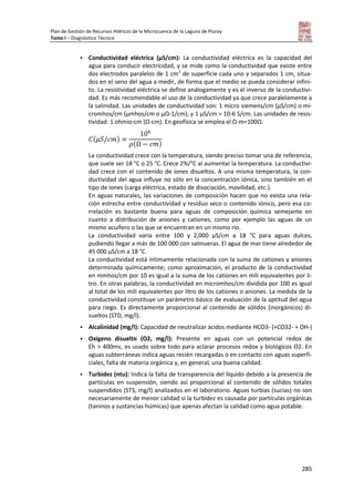 Plan de Gestión de Recursos Hídricos de la Microcuenca de la Laguna de Piuray
Tomo I – Diagnóstico Técnico
285
 Conductividad eléctrica (µS/cm): La conductividad eléctrica es la capacidad del
agua para conducir electricidad, y se mide como la conductividad que existe entre
dos electrodos paralelos de 1 cm2
de superficie cada uno y separados 1 cm, situa-
dos en el seno del agua a medir, de forma que el medio se pueda considerar infini-
to. La resistividad eléctrica se define análogamente y es el inverso de la conductivi-
dad. Es más recomendable el uso de la conductividad ya que crece paralelamente a
la salinidad. Las unidades de conductividad son: 1 micro siemens/cm (µS/cm) o mi-
cromhos/cm (µmhos/cm o µΩ-1/cm); y 1 µS/cm = 10-6 S/cm. Las unidades de resis-
tividad: 1 ohmio-cm (Ω-cm). En geofísica se emplea el Ω-m=100Ω.
( )
( )
La conductividad crece con la temperatura, siendo preciso tomar una de referencia,
que suele ser 18 °C o 25 °C. Crece 2%/°C al aumentar la temperatura. La conductivi-
dad crece con el contenido de iones disueltos. A una misma temperatura, la con-
ductividad del agua influye no sólo en la concentración iónica, sino también en el
tipo de iones (carga eléctrica, estado de disociación, movilidad, etc.).
En aguas naturales, las variaciones de composición hacen que no exista una rela-
ción estrecha entre conductividad y residuo seco o contenido iónico, pero esa co-
rrelación es bastante buena para aguas de composición química semejante en
cuanto a distribución de aniones y cationes, como por ejemplo las aguas de un
mismo acuífero o las que se encuentran en un mismo río.
La conductividad varía entre 100 y 2,000 µS/cm a 18 °C para aguas dulces,
pudiendo llegar a más de 100 000 con salmueras. El agua de mar tiene alrededor de
45 000 µS/cm a 18 °C.
La conductividad está íntimamente relacionada con la suma de cationes y aniones
determinada químicamente; como aproximación, el producto de la conductividad
en mmhos/cm por 10 es igual a la suma de los cationes en mili equivalentes por li-
tro. En otras palabras, la conductividad en micromhos/cm dividida por 100 es igual
al total de los mili equivalentes por litro de los cationes o aniones. La medida de la
conductividad constituye un parámetro básico de evaluación de la aptitud del agua
para riego. Es directamente proporcional al contenido de sólidos (inorgánicos) di-
sueltos (STD, mg/l).
 Alcalinidad (mg/l): Capacidad de neutralizar ácidos mediante HCO3- (+CO32- + OH-)
 Oxígeno disuelto (O2, mg/l): Presente en aguas con un potencial redox de
Eh > 400mv, es usado sobre todo para aclarar procesos redox y biológicos O2. En
aguas subterráneas indica aguas recién recargadas o en contacto con aguas superfi-
ciales, falta de materia orgánica y, en general, una buena calidad.
 Turbidez (ntu): Indica la falta de transparencia del líquido debido a la presencia de
partículas en suspensión, siendo así proporcional al contenido de sólidos totales
suspendidos (STS, mg/l) analizados en el laboratorio. Aguas turbias (sucias) no son
necesariamente de menor calidad si la turbidez es causada por partículas orgánicas
(taninos y sustancias húmicas) que apenas afectan la calidad como agua potable.
 