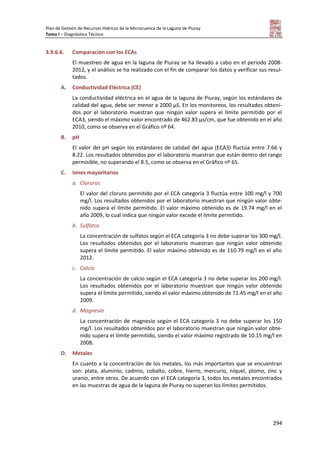 Plan de Gestión de Recursos Hídricos de la Microcuenca de la Laguna de Piuray
Tomo I – Diagnóstico Técnico
294
3.9.6.6. Comparación con los ECAs
El muestreo de agua en la laguna de Piuray se ha llevado a cabo en el periodo 2008-
2012, y el análisis se ha realizado con el fin de comparar los datos y verificar sus resul-
tados.
A. Conductividad Eléctrica (CE)
La conductividad eléctrica en el agua de la laguna de Piuray, según los estándares de
calidad del agua, debe ser menor a 2000 µS. En los monitoreos, los resultados obteni-
dos por el laboratorio muestran que ningún valor supera el límite permitido por el
ECA3, siendo el máximo valor encontrado de 462.83 µs/cm, que fue obtenido en el año
2010, como se observa en el Gráfico nº 64.
B. pH
El valor del pH según los estándares de calidad del agua (ECA3) fluctúa entre 7.66 y
8.22. Los resultados obtenidos por el laboratorio muestran que están dentro del rango
permisible, no superando el 8.5, como se observa en el Gráfico nº 65.
C. Iones mayoritarios
a. Cloruros
El valor del cloruro permitido por el ECA categoría 3 fluctúa entre 100 mg/l y 700
mg/l. Los resultados obtenidos por el laboratorio muestran que ningún valor obte-
nido supera el límite permitido. El valor máximo obtenido es de 19.74 mg/l en el
año 2009, lo cual indica que ningún valor excede el límite permitido.
b. Sulfatos
La concentración de sulfatos según el ECA categoría 3 no debe superar los 300 mg/l.
Los resultados obtenidos por el laboratorio muestran que ningún valor obtenido
supera el límite permitido. El valor máximo obtenido es de 110.79 mg/l en el año
2012.
c. Calcio
La concentración de calcio según el ECA categoría 3 no debe superar los 200 mg/l.
Los resultados obtenidos por el laboratorio muestran que ningún valor obtenido
supera el límite permitido, siendo el valor máximo obtenido de 71.45 mg/l en el año
2009.
d. Magnesio
La concentración de magnesio según el ECA categoría 3 no debe superar los 150
mg/l. Los resultados obtenidos por el laboratorio muestran que ningún valor obte-
nido supera el límite permitido, siendo el valor máximo registrado de 10.15 mg/l en
2008.
D. Metales
En cuanto a la concentración de los metales, los más importantes que se encuentran
son: plata, aluminio, cadmio, cobalto, cobre, hierro, mercurio, níquel, plomo, zinc y
uranio, entre otros. De acuerdo con el ECA categoría 3, todos los metales encontrados
en las muestras de agua de la laguna de Piuray no superan los límites permitidos.
 