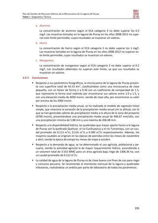 Plan de Gestión de Recursos Hídricos de la Microcuenca de la Laguna de Piuray
Tomo I – Diagnóstico Técnico
295
a. Aluminio
La concentración de aluminio según el ECA categoría 3 no debe superar los 0.2
mg/l. Las muestras tomadas en la laguna de Piuray en los años 2008-2012 no supe-
ran este límite permisible, cuyos resultados se muestran sin valores.
b. Hierro
La concentración de hierro según el ECA categoría 3 no debe superar los 1 mg/l.
Las muestras tomadas en la laguna de Piuray en los años 2008-2012 no superan es-
te límite permisible, cuyos resultados se muestran sin valores.
c. Manganeso
La concentración de manganeso según el ECA categoría 3 no debe superar el 0.2
mg/l. Los resultados obtenidos no superan este límite, ya que sus resultados se
muestran sin valores.
3.9.7. Conclusiones
 Respecto a sus parámetros fisiográficos, la microcuenca de la laguna de Piuray presen-
ta una superficie total de 42.53 km2
, clasificándose como una microcuenca de clase
pequeña, con un factor de forma ≥ a 0.30 con un coeficiente de compacidad de 1.5,
que representa la forma oval redonda por encontrarse sus valores entre 1.0 y 1.5, y
con una elevación media de 4050 msnm, siendo de clase alta, por encontrarse su valor
por encima de los 2000 msnm.
 Respecto a la precipitación media anual, se ha realizado el modelo de regresión lineal
simple, que relaciona la variación de la precipitación media anual con la altitud, con lo
que se han generado valores de precipitación media a la altura de la zona del proyecto
(3700 msnm), presentándose una precipitación media anual de 946.67 mm/año, con
una precipitación mínima de 5.88 mm y una máxima de 206.48 mm.
 Respecto a la disponibilidad hídrica, las quebradas que mayor aporte hacen a la laguna
de Piuray son la quebrada Quehuar, el río Cusihuaycco y el río Tumamayu, con un cau-
dal promedio de 0.113 m3
/s, 0.116 m3
/s y 0.389 m3
/s respectivamente. Además, los
mayores caudales se originan en las épocas de avenidas entre los meses de noviembre
a abril, siendo la época de estiaje los meses de mayo a octubre.
 Respecto a la demanda de agua, se ha determinado el uso agrícola, poblacional y pe-
cuario, siendo la actividad agrícola la de mayor requerimiento hídrico, ascendiendo a
un volumen total de 3.555 MMC para un área agrícola bajo riego de 1306.36 ha, con
un caudal promedio de 0.112 m3
/s.
 La calidad de agua de la laguna de Piuray es de clase buena con fines de uso para riego
y consumo pecuario. Se recomienda el monitoreo mensual de la laguna y quebradas
tributarias, realizándose un análisis por parte de laboratorio de todos los parámetros.
 