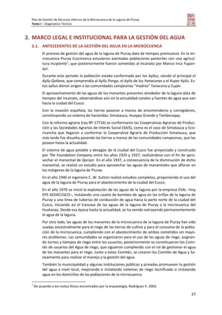 Plan de Gestión de Recursos Hídricos de la Microcuenca de la Laguna de Piuray
Tomo I – Diagnóstico Técnico
27
2. MARCO LEGAL E INSTITUCIONAL PARA LA GESTIÓN DEL AGUA
2.1. ANTECEDENTES DE LA GESTIÓN DEL AGUA EN LA MICROCUENCA
El proceso de gestión del agua de la laguna de Piuray data de tiempos preincaicos. En la mi-
crocuenca Piuray Ccorimarca estuvieron asentadas poblaciones pastoriles con una agricul-
tura incipiente1
; que posteriormente fueron sometidas al incanato por Manco Inca Yupan-
qui.
Durante este periodo la población estaba conformada por los Ayllus, siendo el principal el
Ayllu Qollana, que comprendía al Ayllu Pongo, el Ayllu de los Yanaconas y el Kuper Ayllu. Es-
tos ayllus dieron origen a las comunidades campesinas “madres” Yanacona y Cuper.
El aprovechamiento de las aguas de los manantes presentes alrededor de la laguna data de
tiempos del incanato, observándose aún en la actualidad canales y fuentes de agua que van
hacia la ciudad del Cusco.
Con la invasión española, las tierras pasaron a manos de encomenderos y corregidores,
constituyendo un sistema de haciendas: Simatauca, Huaypo Grande y Tamboraqay.
Con la reforma agraria (Ley Nº 17716) se conformaron las Cooperativas Agrarias de Produc-
ción y las Sociedades Agrarias de Interés Social (SAIS), como es el caso de Simatauca y Cco-
ricancha que llegaron a conformar la Cooperativa Agraria de Producción Simatauca, que
más tarde fue disuelta pasando las tierras a manos de las comunidades campesinas, que las
poseen hasta la actualidad.
El sistema de agua potable y desagüe de la ciudad del Cusco fue proyectado y construido
por The Foundation Company entre los años 1925 y 1927, realizándose con el fin de apro-
vechar el manantial de Qorqor. En el año 1937, a consecuencia de la disminución de dicho
manantial, se realizó un estudio para aprovechar las aguas de manantiales que afloran en
los márgenes de la laguna de Piuray.
En el año 1940 el ingeniero C. W. Sutton realizó estudios completos, proponiendo el uso del
agua de la laguna de Piuray para el abastecimiento de la ciudad del Cusco.
En el año 1970 se inició la explotación de las aguas de la laguna por la empresa ESAL –hoy
EPS SEDACUSCO–, instalando una caseta de bombeo de agua en las orillas de la laguna de
Piuray y una línea de tuberías de conducción de agua hacia la parte norte de la ciudad del
Cusco, iniciando así el trasvase de las aguas de la laguna de Piuray a la microcuenca del
Huatanay. Desde esa época hasta la actualidad, se ha venido extrayendo permanentemente
el agua de la laguna.
Por otro lado, las aguas de los manantes de la microcuenca de la laguna de Piuray han sido
usadas ancestralmente para el riego de las tierras de cultivo y para el consumo de la pobla-
ción de la microcuenca, cumpliendo con el abastecimiento de ambos cometidos sin mayo-
res problemas. Las comunidades se organizaron para el uso de las aguas de riego, asignan-
do turnos y tiempos de riego entre los usuarios; posteriormente se constituyeron los Comi-
tés de usuarios del Agua de riego, que siguieron cumpliendo con el rol de gestionar el agua
de los manantes para el riego. Junto a estos Comités, se crearon los Comités de Agua y Sa-
neamiento para realizar el manejo y la gestión del agua.
También la municipalidad y algunas instituciones públicas y privadas promueven la gestión
del agua a nivel local, mejorando e instalando sistemas de riego tecnificado o instalando
agua en los domicilios de las poblaciones de la microcuenca.
1
De acuerdo a los restos líticos encontrados por la arqueología, Rodríguez V. 2003.
 