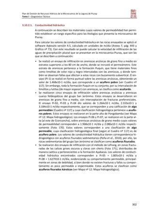 Plan de Gestión de Recursos Hídricos de la Microcuenca de la Laguna de Piuray
Tomo I – Diagnóstico Técnico
302
3.10.2.1. Conductividad hidráulica
A continuación se describen los materiales cuyos valores de permeabilidad han permi-
tido establecer un rango específico para las litologías que presenta la microcuenca de
Piuray.
Para calcular los valores de conductividad hidráulica en las rocas ensayadas se aplicó el
software Aqtesolv versión 4.5, calculado en unidades de m/día (Anexo 7, pág. 493 y
Gráfico nº 73). Con este resultado se puede calcular la velocidad de infiltración de las
aguas de precipitación pluvial que se presentan en la microcuenca Piuray, que son las
que se describen a continuación:
 Se realizó un ensayo de infiltración en areniscas arcósicas de grano fino a medio en
estratos superiores a los 80 cm de ancho, donde se incrustó el permeámetro. Este
estrato de areniscas pertenece a la formación Puquín, que tiene materiales finos
como limolitas de color rojo y negro intercaladas con las areniscas, y donde tam-
bién se observan fallas que afectan a estas rocas con buzamiento subvertical. El en-
sayo (Pi-1) se realizó en forma puntual sobre las areniscas arcósicas, obteniendo un
valor de 1.468x10-1 m/día, que corresponde a un acuífero pobre (ver Cuadro nº
117). Sin embargo, toda la formación Puquín en su conjunto, por su intercalación de
limolitas y lutitas (de mayor espesor) con areniscas, se clasifica como acuitardo.
 Se realizaron cinco ensayos de infiltración sobre areniscas arcósicas y areniscas
cuarzo feldespáticas del grupo San Jerónimo. Estos ensayos se desarrollaron en
areniscas de grano fino a medio, con interceptación de fracturas preferenciales.
El ensayo Pi-02, Pi-03 y Pi-04 dio valores de 1.264x10-1 m/día, 2.333x10-1 y
3.184x10-1 m/día respectivamente, que se corresponden a una calificación de algo
permeables (Cuadro nº 117) y cuya clasificación hidrogeológica pertenece a acuífe-
ros pobres. Estos ensayos se realizaron en la parte alta de Pongobamba (ver Mapa
nº 12: Mapa hidrogeológico). Los ensayos Pi-06 y Pi-07, se realizaron en la parte al-
ta (al este de Ccoricancha), sobre areniscas arcósicas de grano medio cuyos valores
de permeabilidad corresponden a 1.968x10-1 m/día y 2.086x10-1 m/día respecti-
vamente (Foto 170). Estos valores corresponden a una clasificación de algo
permeable, cuya clasificación hidrogeológica final (según el Cuadro nº 117) es de
acuífero pobre. Los valores de conductividad hidráulica tienen correspondencia hi-
drogeológica con acuíferos fisurados sedimentarios (Peña et al., 2010); por ello, las
rocas sedimentarias del grupo San Jerónimo se clasifican como acuíferos fisurados.
 Se realizaron dos ensayos de infiltración con el método de Lefrang, en zonas fractu-
radas de las calizas grises oscuras y claras con cherts (Foto 171), distribuidas de
manera caótica y pertenecientes a la formación Ayabacas. Los valores de conducti-
vidad hidráulica encontrados corresponden a Pi-05 = 1.805x10-1 m/día y
Pi-08 = 1.627X10-1 m/día, evidenciando su comportamiento permeable, principal-
mente en zonas de debilidad, si bien donde no existen fracturas y fallas su compor-
tamiento es poco permeable a impermeable. Estos acuíferos se clasifican como
acuíferos fisurados kársticos (ver Mapa nº 12: Mapa hidrogeológico).
 