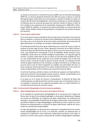 Plan de Gestión de Recursos Hídricos de la Microcuenca de la Laguna de Piuray
Tomo I – Diagnóstico Técnico
304
ca, donde se encuentran el manantial Pucamarca (4994-11) y el manantial Huecospujio
(4994-15), se calculó el gradiente hidráulico de 0.183 con el que se obtuvo un nivel de
descarga de aguas subterráneas que corresponden a acuíferos fisurados en calizas. En
la parte alta del sector de Pongobamba, Ccoricancha y Ayarmaca se calculó el gradien-
te hidráulico para las areniscas del grupo San Jerónimo, donde se obtuvo el valor de
0.15 medido en las surgencias de los manantiales Huaynaccorcor (4994-033) y Pillco-
puquio (4994-31), debido a la presencia de niveles permeables en areniscas de grano
medio, donde también influye la alta pendiente y la disposición de estratos del grupo
San Jerónimo.
3.10.2.3. Flujo de aguas subterráneas
En la microcuenca Piuray se identifican flujos de tipo local e intermedio. Gran parte de
ellos se emplazan a nivel de las areniscas cuarzo feldespáticas de la zona de transición
de suelo a roca y en las fracturas de las rocas calizas, presentando cierta saturación de
agua subterránea; sin embargo, son de baja a moderada productividad.
El sentido general del flujo de las aguas subterráneas en el sector de Taucca y Cuper se
produce en primer lugar de este a oeste, siguiendo la dirección de las fallas inversas y
el eje de sinclinal (los afloramientos de agua se ubican muy cerca al eje de estas estruc-
turas, cuyo afloramiento corresponde a zonas de debilidad, donde aumenta la per-
meabilidad, siendo zonas con cambios litológicos importantes); y en segundo lugar de
noreste a suroeste, sobre todo las que se ubican al norte del centro poblado de Tauc-
ca, cuya condicionante de las surgencias son el cambio de litología. Para el sector de
Taucca y Cuper, el área de recarga se ubica en el sector noreste, y se atribuye a la infil-
tración de aguas meteóricas en las montañas, con ligero incremento en las laderas que
escurren hacia el pie de talud recargando las unidades más permeables del área. La
lluvia recarga de manera permanente los suelos, fundamentalmente en los meses hú-
medos, produciéndose en forma directa y por escorrentía al pie de ladera.
Al norte de Pucamarca, donde se ubican seis fuentes de surgencia, los flujos preferen-
ciales tienen dirección de la quebrada noreste suroeste, estando condicionadas por la
dirección de fracturas preferenciales y las zonas kársticas.
En la parte sur en el sector de Ccorccor y Huaynakorkor, la dirección de flujos está
condicionada por una falla de dirección noreste sureste y por un lineamiento norte sur;
sin embargo, la dirección de las surgencias principales tiene un umbral hidráulico en
una falla inversa de dirección noroeste sureste.
3.10.3. Caracterización hidrogeológica de las formaciones geológicas
3.10.3.1. Mapa hidrogeológico de la microcuenca de la laguna de Piuray
Se ha realizado la caracterización hidrogeológica de la microcuenca de la laguna de
Piuray sobre la base de la cartografía geológica, la descripción detallada por litología,
los ensayos de infiltración, las surgencias de aguas subterráneas, las condiciones de
descarga, y las propiedades fisicoquímicas de las aguas subterráneas. Estos parámetros
permitieron elaborar el mapa hidrogeológico, zonificando las rocas y suelos con carac-
terísticas de almacenamiento y circulación de aguas subterráneas, además de rocas y
suelos con características impermeables.
El mapa hidrogeológico se desarrolló para representar cartográficamente las caracte-
rísticas hidrogeológicas de las rocas y, en particular, aquellas con potencial para su
prospección y exploración como reservorios subterráneos (acuíferos). Este mapa re-
presenta un primer paso, previo al desarrollo de estudios hidrogeológicos detallados,
 