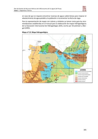 Plan de Gestión de Recursos Hídricos de la Microcuenca de la Laguna de Piuray
Tomo I – Diagnóstico Técnico
305
en caso de que se requiera encontrar reservas de aguas subterráneas para mejorar el
abastecimiento de agua potable a la población o incrementar la oferta de riego.
Para la representación de mapas con colores y símbolos se toman como guía las reco-
mendaciones establecidas en el manual para la elaboración de mapas hidrogeológicos
de la Asociación Internacional de Hidrogeólogos (AIH), escrita por Struckmeier y Mar-
gat (1995).
Mapa nº 12: Mapa hidrogeológico
 
