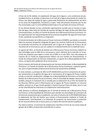 Plan de Gestión de Recursos Hídricos de la Microcuenca de la Laguna de Piuray
Tomo I – Diagnóstico Técnico
28
A fines de los 90, debido a la explotación del agua de la laguna y a las condiciones de plu-
viosidad mínima, se produjo un descenso en el nivel de la laguna alcanzando los niveles his-
tóricos más bajos del espejo de agua y generando fenómenos de deslizamientos de tierra
en las zonas de Pongobamba, Pucamarca y Cuper. Todo ello provocó tensiones por los da-
ños ocasionados y por la vulnerabilidad evidenciada en los periodos de escasez de lluvias.
En las últimas décadas se han constituido organizaciones sociales para el manejo y la ges-
tión del agua, tales como los Comités de usuarios del Agua de riego, de Recursos Naturales,
Conservacionistas, las JASS y el Comité de Gestión de la Microcuenca Piuray Ccorimarca. Es-
tas organizaciones han ido participando de los procesos de gestión del agua de manera par-
ticular, quedando aún pendiente su integración.
El Comité de Gestión de la Microcuenca Piuray Ccorimarca (CGMPC), que desde su creación
lidera los procesos de gestión integrada del agua y los recursos hídricos de la microcuenca,
ha reclamado mecanismos de compensación por el agua de la laguna de Piuray y de los
manantes de la microcuenca, que son usados en el abastecimiento de la ciudad del Cusco.
En agosto del 2011, el Comité de Gestión de la Microcuenca Piuray Ccorimarca elaboró un
plan estratégico para la GIRH de la microcuenca, como referente de la inversión en la eje-
cución de proyectos para lograr la visión de la GIRH en el año 2021. Para ello propuso la
creación de un Fondo de Aseguramiento Hídrico con tres fuentes de financiamiento: el
Fondo de Compensación de Servicios Ambientales, el aporte de la Municipalidad de Chin-
chero, y el aporte de la población de la microcuenca.
Para la creación del Fondo de Compensación por Servicios Ambientales, la Municipalidad de
Chinchero y el Comité de Gestión de la Microcuenca Piuray Ccorimarca, realizaron gestio-
nes ante la Superintendencia Nacional de Servicios de Saneamiento (SUNASS).
En este contexto, a principio de 2012 la EPS SEDACUSCO asumió el compromiso de partici-
par activamente en la gestión del agua de la microcuenca de la laguna de Piuray, estable-
ciendo un nivel de coordinación y diálogo con la Municipalidad de Chinchero y el Comité de
Gestión de la Microcuenca Piuray Ccorimarca. Ante la necesidad de adoptar soluciones sos-
tenibles, propuso la realización de un estudio para la elaboración de un Plan de Gestión de
los Recursos Hídricos para la Microcuenca de la Laguna de Piuray mediante un concurso
público, proceso en el que resultó ganador el Centro Guaman Poma de Ayala, para lo cual
se han intensificado las relaciones y la colaboración interinstitucional.
Cabe destacar el esfuerzo desplegado por el Comité de Gestión de la Microcuenca Piuray
Ccorimarca y la Municipalidad de Chinchero para atender las necesidades de suministro de
servicios de saneamiento para la población, así como el esfuerzo de la EPS SEDACUSCO para
la elaboración del Plan de Gestión que oriente el financiamiento mediante el Fondo de
Compensación, contribuyendo a la realización de proyectos de conservación y protección
de los recursos hídricos de la microcuenca y la mejora del nivel de vida de la población.
Por todo lo anterior, el escenario de colaboración vislumbra el inicio de una nueva etapa de
gestión de la GIRH y el desarrollo sostenible de la cuenca.
 