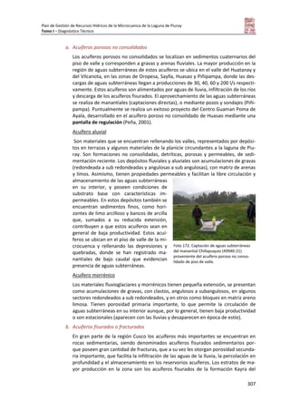 Plan de Gestión de Recursos Hídricos de la Microcuenca de la Laguna de Piuray
Tomo I – Diagnóstico Técnico
307
a. Acuíferos porosos no consolidados
Los acuíferos porosos no consolidados se localizan en sedimentos cuaternarios del
piso de valle y corresponden a gravas y arenas fluviales. La mayor producción en la
región de aguas subterráneas de estos acuíferos se ubica en el valle del Huatanay y
del Vilcanota, en las zonas de Oropesa, Saylla, Huasao y Piñipampa, donde las des-
cargas de aguas subterráneas llegan a producciones de 30, 40, 60 y 200 l/s respecti-
vamente. Estos acuíferos son alimentados por aguas de lluvia, infiltración de los ríos
y descarga de los acuíferos fisurados. El aprovechamiento de las aguas subterráneas
se realiza de manantiales (captaciones directas), o mediante pozos y sondajes (Piñi-
pampa). Puntualmente se realiza un exitoso proyecto del Centro Guaman Poma de
Ayala, desarrollado en el acuífero poroso no consolidado de Huasao mediante una
pantalla de regulación (Peña, 2001).
Acuífero aluvial
Son materiales que se encuentran rellenando los valles, representados por depósi-
tos en terrazas y algunos materiales de la planicie circundantes a la laguna de Piu-
ray. Son formaciones no consolidadas, detríticas, porosas y permeables, de sedi-
mentación reciente. Los depósitos fluviales y aluviales son acumulaciones de gravas
(redondeada a sub redondeadas y angulosas a sub angulosas), con matriz de arenas
y limos. Asimismo, tienen propiedades permeables y facilitan la libre circulación y
almacenamiento de las aguas subterráneas
en su interior, y poseen condiciones de
substrato base con características im-
permeables. En estos depósitos también se
encuentran sedimentos finos, como hori-
zontes de limo arcilloso y bancos de arcilla
que, sumados a su reducida extensión,
contribuyen a que estos acuíferos sean en
general de baja productividad. Estos acuí-
feros se ubican en el piso de valle de la mi-
crocuenca y rellenando las depresiones y
quebradas, donde se han registrado ma-
nantiales de bajo caudal que evidencian
presencia de aguas subterráneas.
Acuífero morrénico
Los materiales fluvioglaciares y morrénicos tienen pequeña extensión, se presentan
como acumulaciones de gravas, con clastos, angulosos a subangulosos, en algunos
sectores redondeados a sub redondeados, y en otros como bloques en matriz areno
limosa. Tienen porosidad primaria importante, lo que permite la circulación de
aguas subterráneas en su interior aunque, por lo general, tienen baja productividad
o son estacionales (aparecen con las lluvias y desaparecen en época de estío).
b. Acuíferos fisurados o fracturados
En gran parte de la región Cusco los acuíferos más importantes se encuentran en
rocas sedimentarias, siendo denominados acuíferos fisurados sedimentarios por-
que poseen gran cantidad de fracturas, que a su vez les otorgan porosidad secunda-
ria importante, que facilita la infiltración de las aguas de la lluvia, la percolación en
profundidad y el almacenamiento en los reservorios acuíferos. Los estratos de ma-
yor producción en la zona son los acuíferos fisurados de la formación Kayra del
Foto 172. Captación de aguas subterráneas
del manantial Chillapuquio (49940-21)
proveniente del acuífero poroso no conso-
lidado de piso de valle.
 