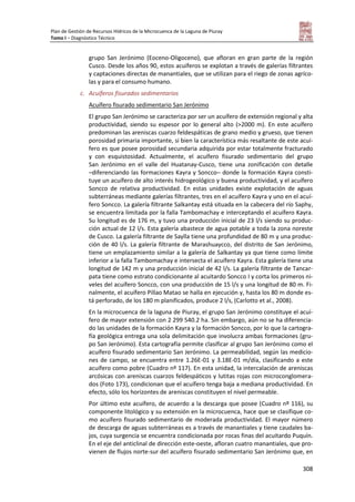 Plan de Gestión de Recursos Hídricos de la Microcuenca de la Laguna de Piuray
Tomo I – Diagnóstico Técnico
308
grupo San Jerónimo (Eoceno-Oligoceno), que afloran en gran parte de la región
Cusco. Desde los años 90, estos acuíferos se explotan a través de galerías filtrantes
y captaciones directas de manantiales, que se utilizan para el riego de zonas agríco-
las y para el consumo humano.
c. Acuíferos fisurados sedimentarios
Acuífero fisurado sedimentario San Jerónimo
El grupo San Jerónimo se caracteriza por ser un acuífero de extensión regional y alta
productividad, siendo su espesor por lo general alto (>2000 m). En este acuífero
predominan las areniscas cuarzo feldespáticas de grano medio y grueso, que tienen
porosidad primaria importante, si bien la característica más resaltante de este acuí-
fero es que posee porosidad secundaria adquirida por estar totalmente fracturado
y con esquistosidad. Actualmente, el acuífero fisurado sedimentario del grupo
San Jerónimo en el valle del Huatanay-Cusco, tiene una zonificación con detalle
–diferenciando las formaciones Kayra y Soncco– donde la formación Kayra consti-
tuye un acuífero de alto interés hidrogeológico y buena productividad, y el acuífero
Soncco de relativa productividad. En estas unidades existe explotación de aguas
subterráneas mediante galerías filtrantes, tres en el acuífero Kayra y uno en el acuí-
fero Soncco. La galería filtrante Salkantay está situada en la cabecera del río Saphy,
se encuentra limitada por la falla Tambomachay e interceptando el acuífero Kayra.
Su longitud es de 176 m, y tuvo una producción inicial de 23 l/s siendo su produc-
ción actual de 12 l/s. Esta galería abastece de agua potable a toda la zona noreste
de Cusco. La galería filtrante de Saylla tiene una profundidad de 80 m y una produc-
ción de 40 l/s. La galería filtrante de Marashuaycco, del distrito de San Jerónimo,
tiene un emplazamiento similar a la galería de Salkantay ya que tiene como límite
inferior a la falla Tambomachay e intersecta el acuífero Kayra. Esta galería tiene una
longitud de 142 m y una producción inicial de 42 l/s. La galería filtrante de Tancar-
pata tiene como estrato condicionante al acuitardo Soncco I y corta los primeros ni-
veles del acuífero Soncco, con una producción de 15 l/s y una longitud de 80 m. Fi-
nalmente, el acuífero Pillao Matao se halla en ejecución y, hasta los 80 m donde es-
tá perforado, de los 180 m planificados, produce 2 l/s, (Carlotto et al., 2008).
En la microcuenca de la laguna de Piuray, el grupo San Jerónimo constituye el acuí-
fero de mayor extensión con 2 299 540.2 ha. Sin embargo, aún no se ha diferencia-
do las unidades de la formación Kayra y la formación Soncco, por lo que la cartogra-
fía geológica entrega una sola delimitación que involucra ambas formaciones (gru-
po San Jerónimo). Esta cartografía permite clasificar al grupo San Jerónimo como el
acuífero fisurado sedimentario San Jerónimo. La permeabilidad, según las medicio-
nes de campo, se encuentra entre 1.26E-01 y 3.18E-01 m/día, clasificando a este
acuífero como pobre (Cuadro nº 117). En esta unidad, la intercalación de areniscas
arcósicas con areniscas cuarzos feldespáticos y lutitas rojas con microconglomera-
dos (Foto 173), condicionan que el acuífero tenga baja a mediana productividad. En
efecto, sólo los horizontes de areniscas constituyen el nivel permeable.
Por último este acuífero, de acuerdo a la descarga que posee (Cuadro nº 116), su
componente litológico y su extensión en la microcuenca, hace que se clasifique co-
mo acuífero fisurado sedimentario de moderada productividad. El mayor número
de descarga de aguas subterráneas es a través de manantiales y tiene caudales ba-
jos, cuya surgencia se encuentra condicionada por rocas finas del acuitardo Puquín.
En el eje del anticlinal de dirección este-oeste, afloran cuatro manantiales, que pro-
vienen de flujos norte-sur del acuífero fisurado sedimentario San Jerónimo que, en
 