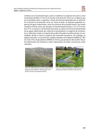 Plan de Gestión de Recursos Hídricos de la Microcuenca de la Laguna de Piuray
Tomo I – Diagnóstico Técnico
309
contacto con el acuitardo Puquín, pone en evidencia la surgencia de cuatro a cinco
manantiales (Gráfico nº 74). En la sección A de dirección norte sur se observa que
los manantiales salen a superficie a través de fracturas generadas por el anticlinal.
En la sección B, de dirección norte sur, hacia el oeste, se observan pequeñas sur-
gencias de aguas subterráneas, entre las areniscas del acuitardo Puquín, que tienen
caudales mínimos como, por ejemplo, el manantial Quencohuasi 1, 2 y 3. En la Grá-
fico nº 75, la sección C, de dirección este oeste, se observa la forma de alimentación
de las aguas subterráneas por medio de la precipitación, la surgencia de manantia-
les en diferentes niveles y al aporte del acuífero fisurado al acuífero poroso no con-
solidado, donde se tiene la surgencia del manantial Cuyochacra. Sin embargo, en
lugares puntuales, se encontraron caudales elevados como Maychu (49940-22: 78.5
l/s, Foto 174) y Huaynakorkor (49940-33: 30 l/s), que provienen del acuífero fisura-
do sedimentario San Jerónimo y están relacionados con fallas y estructuras condi-
cionantes.
Foto 173. Afloramiento de rocas sedimentarias
del grupo San Jerónimo, afloramiento en el
flanco sur de la microcuenca Piuray.
Foto 174. Manantial Maychu (49940-22), cuyo
caudal para febrero del 2013 es de 78.5 l/s.
 